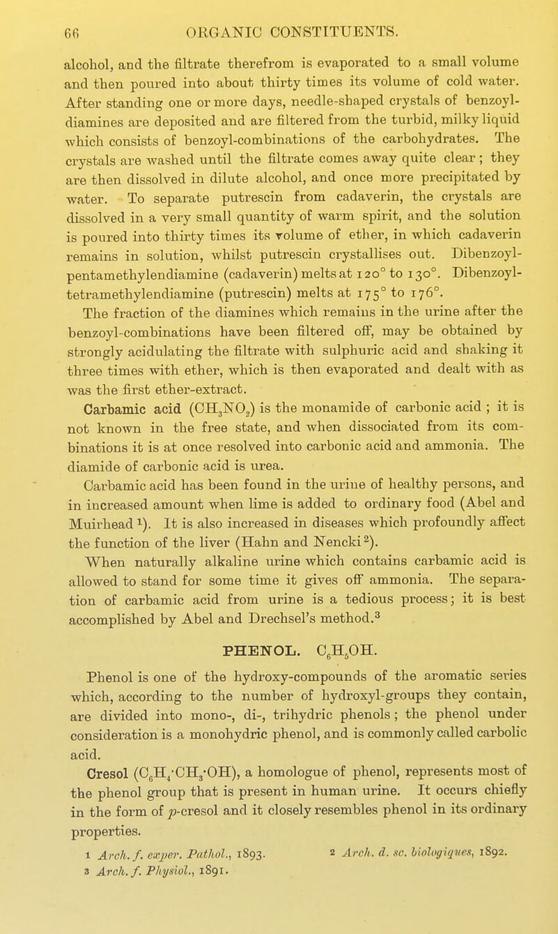 alcohol, and the filtrate therefrom is evaporated to a small volume and then poured into about thirty times its volume of cold water. After standing one or more days, needle-shaped crystals of benzoyl- diamines are deposited and are filtered from the turbid, milky liquid which consists of benzoyl-combinations of the carbohydrates. The crystals are washed until the filtrate comes away quite clear ; they are then dissolved in dilute alcohol, and once more precipitated by water. To separate putrescin from cadaverin, the crystals are dissolved in a very small quantity of warm spirit, and the solution is poured into thirty times its volume of ether, in which cadaverin remains in solution, whilst putrescin crystallises out. Dibenzoyl- pentamethylendiamine (cadaverin) melts at 120° to 130°. Dibenzoyl- tetramethylendiamine (putrescin) melts at 175° to 176°. The fraction of the diamines which remains in the urine after the benzoyl-combinations have been filtered ofi, may be obtained by strongly acidulating the filtrate with sulphuric acid and shaking it three times with ether, which is then evaporated and dealt with as was the first ether-extract. Carbamic acid (CII3NO,) is the monamide of carbonic acid ; it is not known in the free state, and when dissociated from its com- binations it is at once resolved into carbonic acid and ammonia. The diamide of carbonic acid is urea. Carbamic acid has been found in the urine of healthy persons, and in increased amount when lime is added to ordinary food (Abel and Muirhead i). It is also increased in diseases which profoundly aflFect the function of the liver (Hahn and Nencki^). When naturally alkaline urine which contains carbamic acid is allowed to stand for some time it gives off ammonia. The separa- tion of carbamic acid from urine is a tedious process; it is best accomplished by Abel and Drechsel's method.^ PHENOL. CgHpH. Phenol is one of the hydz-oxy-compounds of the aromatic sei-ies which, according to the number of hydroxyl-groups they contain, are divided into mono-, di-, trihydric phenols; the phenol under consideration is a monohydric phenol, and is commonly called carbolic acid. Cresol (CgH^-CHj-OH), a homologue of phenol, represents most of the phenol group that is present in human urine. It occurs chiefly in the form of ^-cresol and it closely resembles phenol in its ordinary properties. 1 Arch./, exper. Pathol., 1893. 2 Arch. d. sc. biologiqiie.<i, 1892. 3 Arch.f. Physiol., 1891.