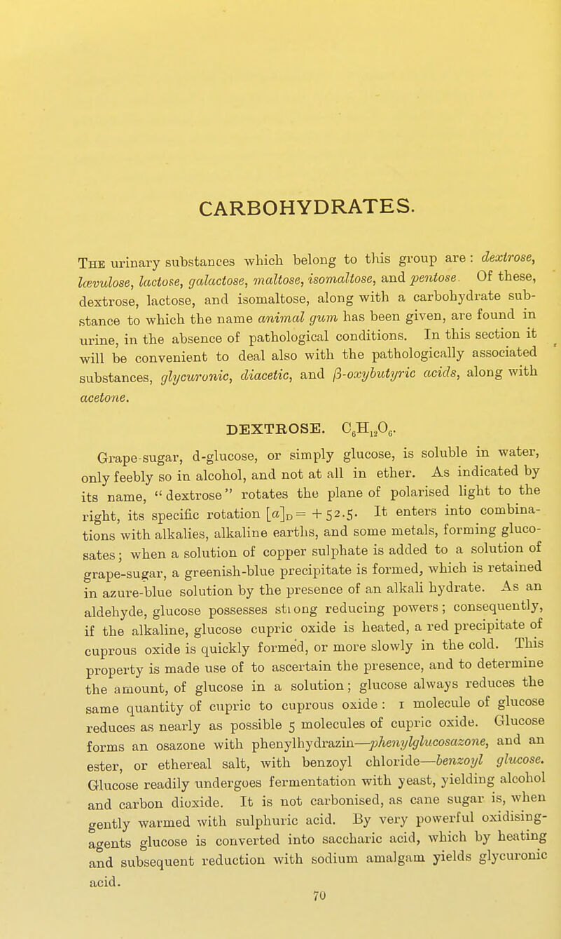 CARBOHYDRATES. The urinary substances which belong to this group are : dextrose, kevulose, lactose, galactose, maltose, isomaltose, and pentose. Of these, dextrose, lactose, and isomaltose, along with a carbohydrate sub- stance to which the name animal gum has been given, are found in urine, in the absence of pathological conditions. In this section it will be convenient to deal also with the pathologically associated substances, glycuronic, diaceiic, and (i-oxyhutyric acids, along with acetone. DEXTROSE. CgHiPe- Grape-sugar, d-glucose, or simply glucose, is soluble in water, only feebly so in alcohol, and not at all in ether. As indicated by its name,  dextrose rotates the plane of polarised light to the right, its specific rotation +S2-5- I* ^^^^^^rs into combina- tions with alkalies, alkaline earths, and some metals, forming gluco- sates; when a solution of copper sulphate is added to a solution of grape-sugar, a greenish-blue precipitate is formed, which is retained in azure-blue solution by the presence of an alkaU hydrate. As an aldehyde, glucose possesses sti ong reducing powers; consequently, if the alkaline, glucose cupric oxide is heated, a red precipitate of cuprous oxide is quickly formed, or more slowly in the cold. This property is made use of to ascertain the presence, and to determine the amount, of glucose in a solution; glucose always reduces the same quantity of cupric to cuprous oxide : i molecule of glucose reduces as nearly as possible 5 molecules of cupric oxide. Glucose forms an osazone with i^'heujlhydirsizir^—jjhenylglucosazone, and an ester, or ethereal salt, with benzoyl ch\ov\d.e—benzoyl glucose. Glucose readily undergoes fermentation with yeast, yielding alcohol and carbon dioxide. It is not carbonised, as cane sugar is, when gently warmed with sulphuric acid. By very powerful oxidising- agents glucose is converted into saccharic acid, which by heating and subsequent reduction with sodium amalgam yields glycuronic acid.