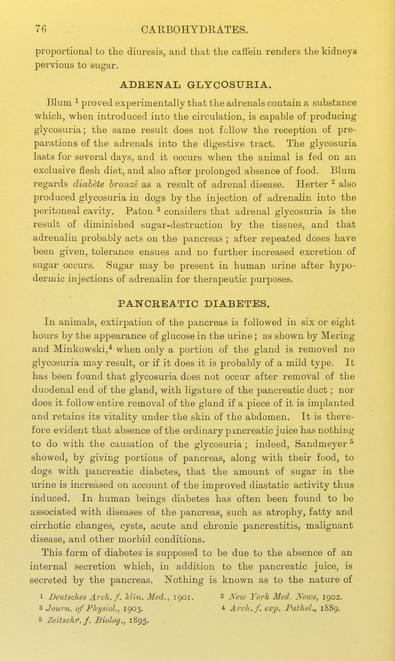 pi^oportional to the diuresis, and that the catfein renders the kidneys pervious to sugar. ADRENAL GLYCOSUBIA. Blum 1 proved experimentally that the adrenals contain a substance which, when introduced into the circulation, is capable of producing glycosuria; the same result does not fellow the reception of pre- parations of the adrenals into the digestive tract. The glycosuria lasts for several days, and it occurs when the animal is fed on an exclusive flesh diet, and also after prolonged absence of food. Blum regards diabete bronze as a result of adrenal disease. Herter ^ also produced glycosuria in dogs by the injection of adrenalin into the peritoneal cavity. Paton ^ considers that adrenal glycosuria is the result of diminished augar-destruction by the tissues, and that adrenalin probably acts on the pancreas ; after repeated doses have been given, tolerance ensues and no further increased excretion of sugar occurs. Sugar may be present in human urine after hypo- dermic injections of adrenalin for therapeutic purposes. PANCREATIC DIABETES, In animals, extirpation of the pancreas is followed in six or eight hours by the appearance of glucose in the urine; as shown by Mering and Minkowski,* when only a portion of the gland is removed no glycosuria may result, or if it does it is probably of a mild type. It has been found that glycosuria does not occur after removal of the duodenal end of the gland, with ligature of the pancreatic duct; nor does it follow entire removal of the gland if a piece of it is implanted and retains its vitality under the skin of the abdomen. It is there- fore evident that absence of the ordinary pancreatic juice has nothing to do with the causation of the glycosuria ; indeed, Sandmeyer ^ showed, by giving portions of pancreas, along with their food, to dogs with pancreatic diabetes, that the amount of sugar in the urine is increased on account of the improved diastatic activity thus induced. In human beings diabetes has often been found to be associated with diseases of the pancreas, such as atrophy, fatty and cirrhotic changes, cysts, acute and chronic pancreatitis, malignant disease, and other morbid conditions. This form of diabetes is supposed to be due to the absence of an internal secretion which, in addition to the pancreatic juice, is secreted by the pancreas. Nothing is known as to the nature of 1 Beutsches Arch. f. Jdin. Med., 1901. 2 j\'ew York Med. News, 1902. 3 Journ. of Physiol., 1903. 4 Arch./, exjj. Pathol., 1S89. 5 Zeitsch')'. f. Hiolog., 1895.