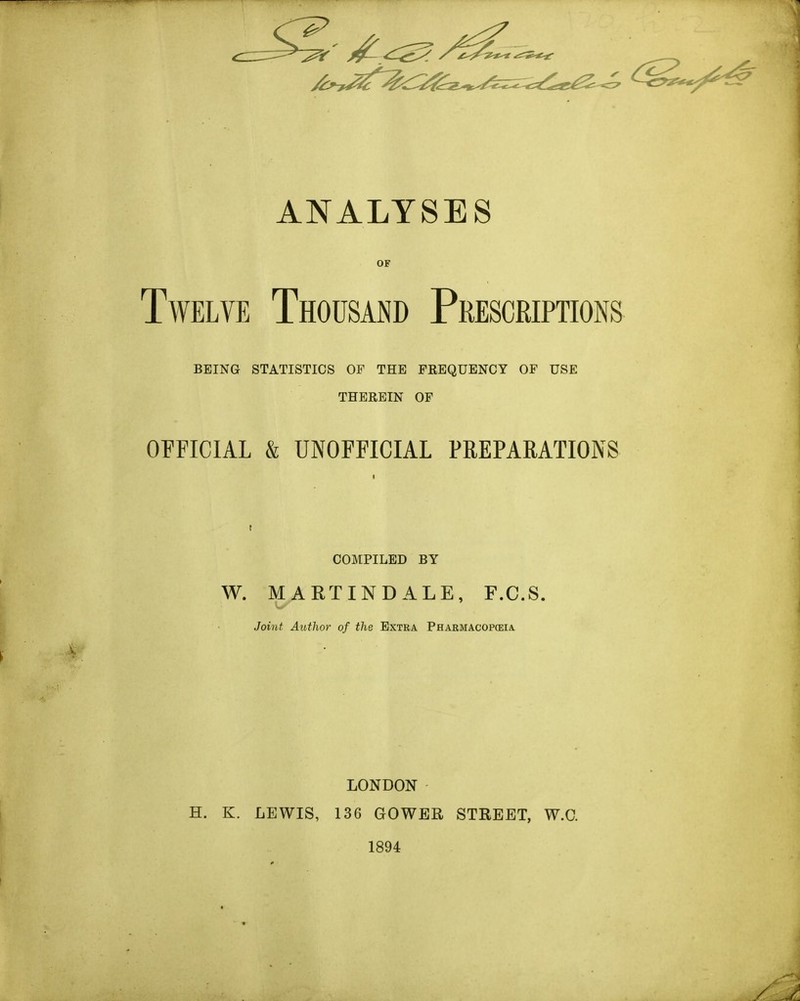 ANALYSES Twelve Thousand Prescriptions BEING STATISTICS OF THE FKEQUENCY OF USE THEREIN OF OFFICIAL & UNOFFICIAL PREPARATIONS COMPILED BY W. MART IN DALE, F.C.S. Joint Author of the Extra Pharmacopeia LONDON H. K. LEWIS, 136 GOWER STREET, W.C. 1894