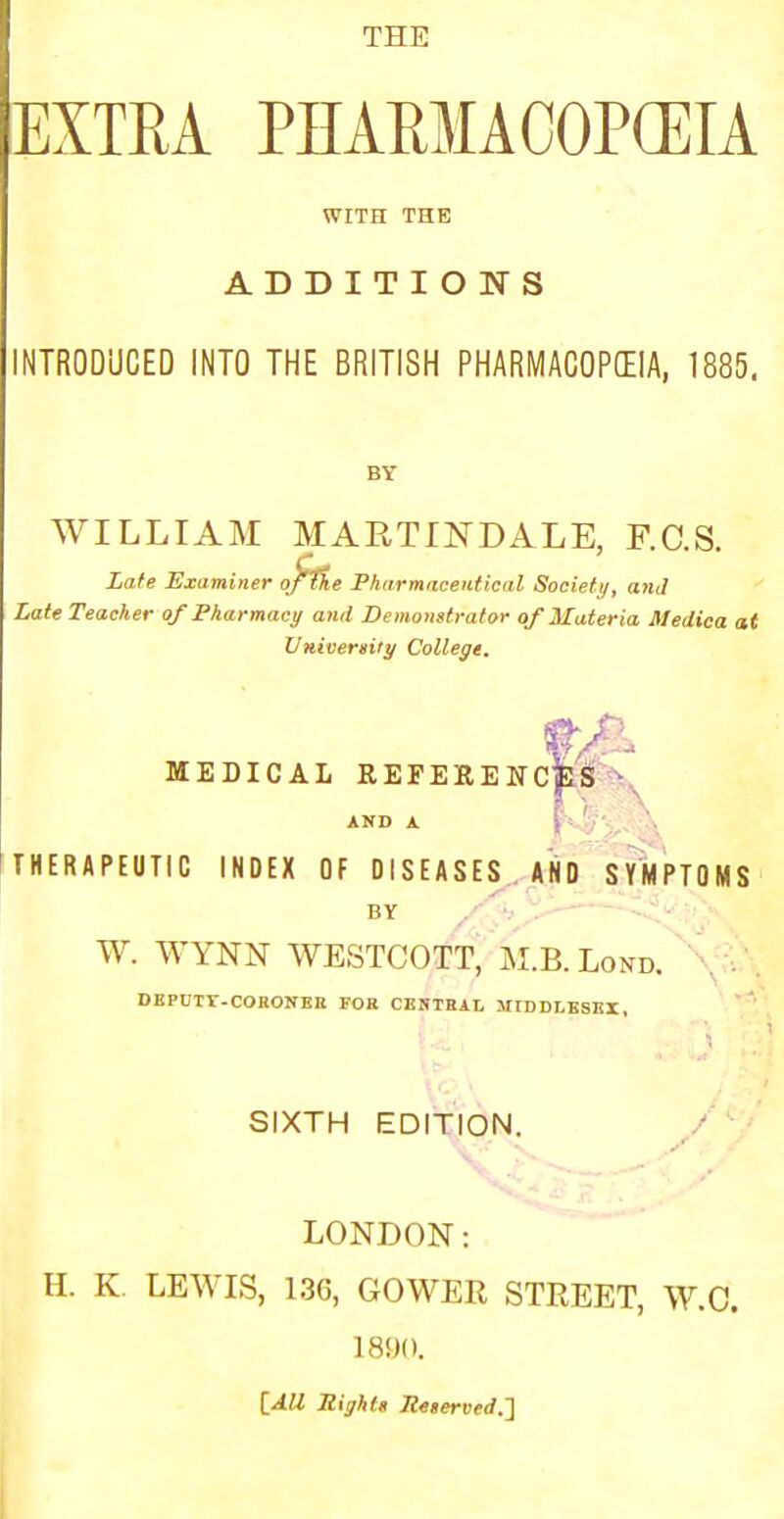 THE EXTRA PHARMACOPEIA WITH THE ADDITIONS INTRODUCED INTO THE BRITISH PHARMACOPEIA, 1885. WILLIAM MARTINDALE, F.C.S. Late Examiner of&e Pharmaceutical Society, and Late Teacher of Pharmacy and Demonstrator of Materia Medica at University College. MEDICAL REFERENCES ft. h. \ AND A THERAPEUTIC INDEX OF DISEASES AND SYMPTOMS by jy*> rJ* W. WYNN WESTCOTT, M.B. Lond. DB PUTT-CO RONE K FOR CENTRAL MIDDLESEX, SIXTH EDITION. LONDON: H. K. LEWIS, 136, GOWER STREET, W.C. 18!)(). {All Right* Re,erved.~]