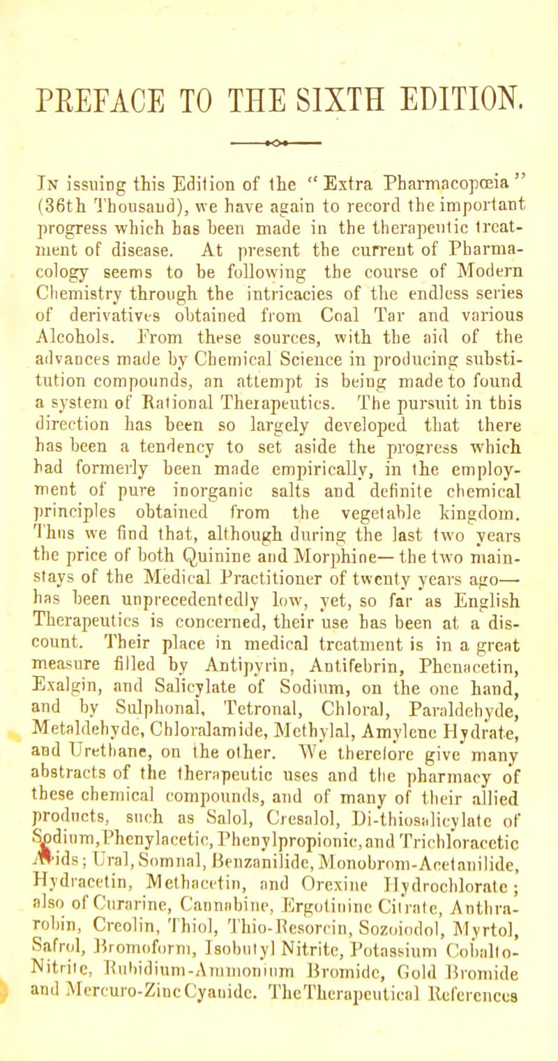 PREFACE TO THE SIXTH EDITION. In issuing this Edition of the Extra Pharmacopoeia  (36th Thousand), we have again to record the important progress which has heen made in the therapeutic treat- ment of disease. At present the current of Pharma- cology seems to be following the course of Modern Chemistry through the intricacies of the endless series of derivatives obtained from Coal Tar and various Alcohols. From these sources, with the aid of the advances made by Chemical Science in producing substi- tution compounds, an attempt is being made to found a system of Rational Theiapeutics. The pursuit in this direction has been so largely developed that there has been a tendency to set aside the progress which had formerly been made empirically, in the employ- ment of pure inorganic salts and definite chemical principles obtained from the vegetable kingdom. Thus we find that, although during the last two years the price of both Quinine and Morphine— the two main- stays of the Medical Practitioner of twenty years ago— has been unprecedentedly low, yet, so far as English Therapeutics is concerned, their use has been at a dis- count. Their place in medical treatment is in a great measure filled by Antipyrin, Antifebrin, Phcniicetin, Exalgin, and Salicylate of Sodium, on the one hand, and by Sulphonal, Tetronal, Chloral, Paraldehyde, Metaldehyde, Chloralamide, Methylal, Amylenc Hydrate, and Urethane, on the other. We therelore give many abstracts of the therapeutic uses and the pharmacy of these chemical compounds, and of many of their allied products, such as Salol, Giesalol, Di-thiosalicylate of Spdinm.Phcnylncetic, Phenylpropionic,and Trichloracetic Miis; Ural, Somnal, Benzanilidc, Monobrom-Acetanilide, Hydracetin, Methacetin, and Orexine Ilydrochlorate; also ofCurarine, Canniibine, Ergotinine Citrate, Anthra- robin, Creolin, Thiol, Thio-Rcsorcin, Sozoiodol, Myrtol, Safrol, Bromoform, Isobutyl Nitrite, Potassium Cobalto- Nitritc, Rubidium-Ammonium Bromide, Cold Bromide and Mercuro-ZincCyanide. TheTherapcutica) References