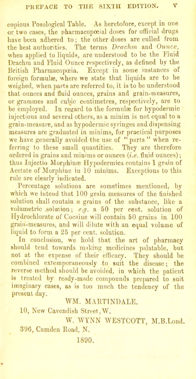 copious Posological Table. As heretofore, except in one or two cases, the pharmacopceial doses for official drugs have been adhered to; the other doses are culled from the best authorities. The terras Drachm and Ounce, when applied to liquids, are understood to he the Fluid Drachm and Fluid Ounce respectively, as defined by the British Pharmacopoeia. Except iu some instances of foreign formulas, where we state that liquids are to be weighed, when parts are referred to, it is to be understood that ounces and fluid ounces, grains and grain-measures, or grammes and cubic centimetres, respectively, are to be employed. In regard to the formulse for hypodermic injections and several others, as a minim is not equal to a grain-measure, and as hypodermic syringes and dispensing measures are graduated in minims, for practical purposes we have generally avoided the use of parts  when re- ferring to these small quantities. They are therefore ordered iu graios and minims or ounces (i.e. fluid ounces); thus Injectio Morphinse Hypodermica contains 1 grain of Acetate of Morphine in 10 minims. Exceptions to this rule are clearly indicated. Percentage solutions are sometimes mentioned, by which we intend that 100 grain measures of the finished solution shall contain n grains of the substance, like a volumetric .solution; e.g. a 50 per cent, solution of Hydroehlorate of Cocaine will contain 50 grains in 100 grain-measures, and will dilute with an equal volume of liquid to form a 25 per cent, solution. In conclusion, we hold that the art of pharmacy should tend towards making medicines palatable, but not at the expense of their efficacy. They should be combined extemporaneously to suit the disease; the reverse method should be avoided, in which the patient is treated by ready-made compounds prepared to suit imaginary cases, as is too much the tendency of the present day. \VM. M.VRTINDALE. 10, New Cavendish Street,W. W. VVYNN WESTCOTT, M.B.Lond. 396, Camden Road, N. 1890.