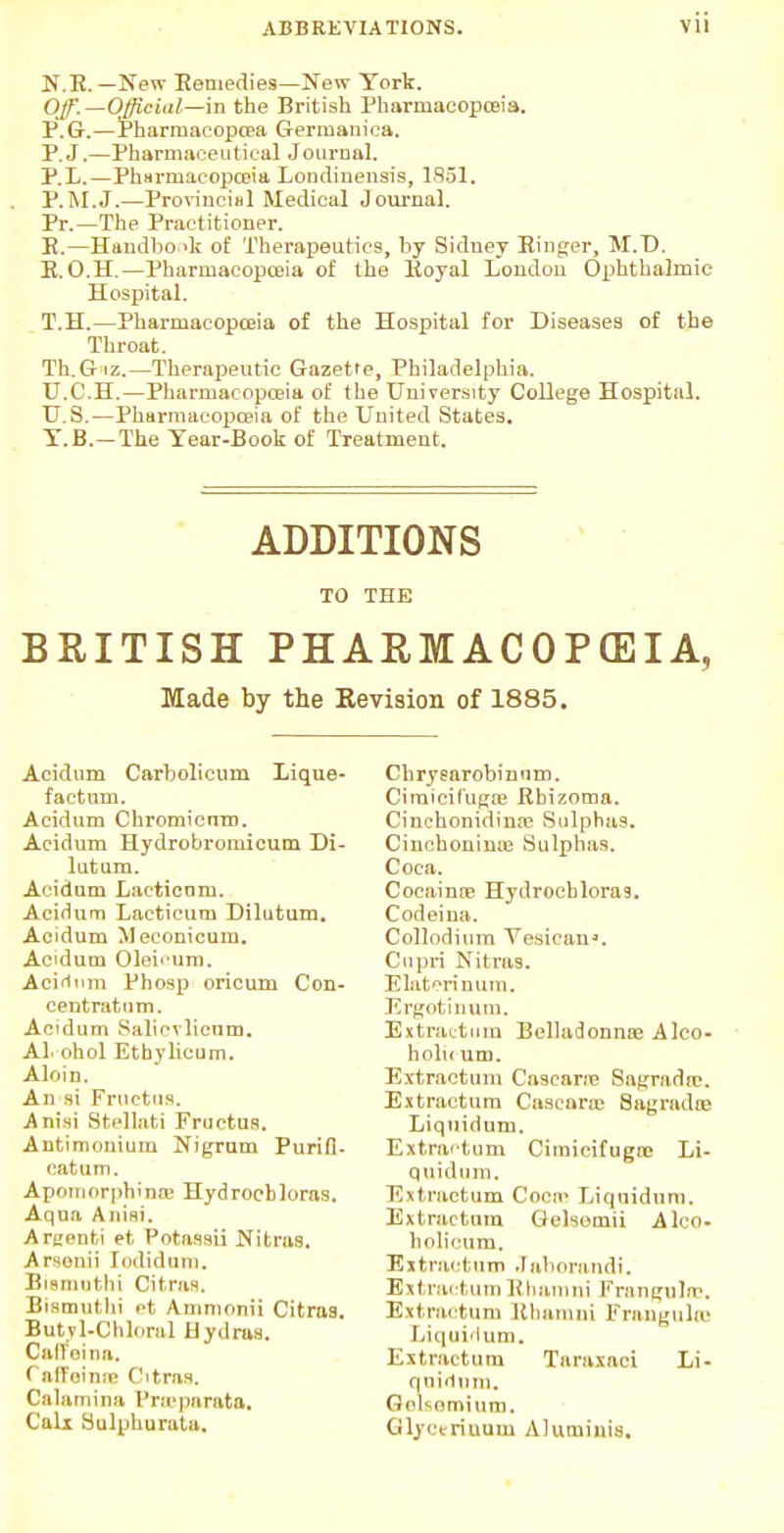 H.E. — New Kennedies—New York. Off.—Official—m the British Pharmacopoeia. P.G.—Pharmaeopcea Germanica. P.J.—Pharmaceutical Journal. P.L.—Pharmacopoeia Londinensis, 1851. P.M.J.—Provincial Medical Journal. Pr.—The Practitioner. E.—Handbook of Therapeutics, by Sidney Ringer, M.D. E.O.H.—Pharmacopoeia of the Eoyal London Ophthalmic Hospital. T.H.—Pharmacopoeia of the Hospital for Diseases of the Throat. Th.G iz.—Therapeutic Gazette, Philadelphia. U.C.H.—Pharmacopoeia of the University College Hospital. U.S.—Pharmacopoeia of the United States. Y.B.-The Year-Book of Treatment. ADDITIONS TO THE BRITISH PHARMACOPOEIA, Made by the Revision of 1885, Acidum Carbolicum Lique- faetum. Acidum Chromicnm. Acidum Hydrobromicum Di- lutam. Acidum Laetioam. Acidum Lacticurn Dilutum. Acidum Meconicum. Acidum Oleb'um. Acifitim Phosp oricum Con- centratum. Acidum Salicvlicum. Al ohol Ethylicum. Aloin. An si Fructus. A nisi Sfcellati Fructus. Autimonium Nigrum Purifb catum. Apomorphinae Hydrocbloras. Aqua Aiiini. Argenti et PotaSsu Nitraa. Arsenii Indidum. Biemuthi Citrus. Bismuthi ot Ammonii Citras. Butyl-Chloral Hydras. Caffeina. Oi'Toinne Citras. Calami n a Proeparata, Calx Hulpburata. Cbrysarobinum. Ciraicifugse Rbizoma. Cinchonidina? Sulphas. Cmcboninie Sulphas. Coca. Cocainre Hydrocbloras. Codeiua. Collodium Yesican*. Cupri Nitras. Elatori num. Ergotinum. Extractum Belladonna? Alco- holu um. Extractum Cascara? Sagradai. Extractum Cascane Sagrada? Liquidum. Extractum Cimicifugtc Li- quidum. Extractum Cocra Liquidum. Extractum Gelsomii Alco- h oli cum. Extractum Jabnrandi. Extractum Rhamni Frangula?. Extractum Rhamni Frangulto Liquidum. Extractum Taraxaci Li- quidum. Gelsemium. Glyeerinum Aluiuiuis.