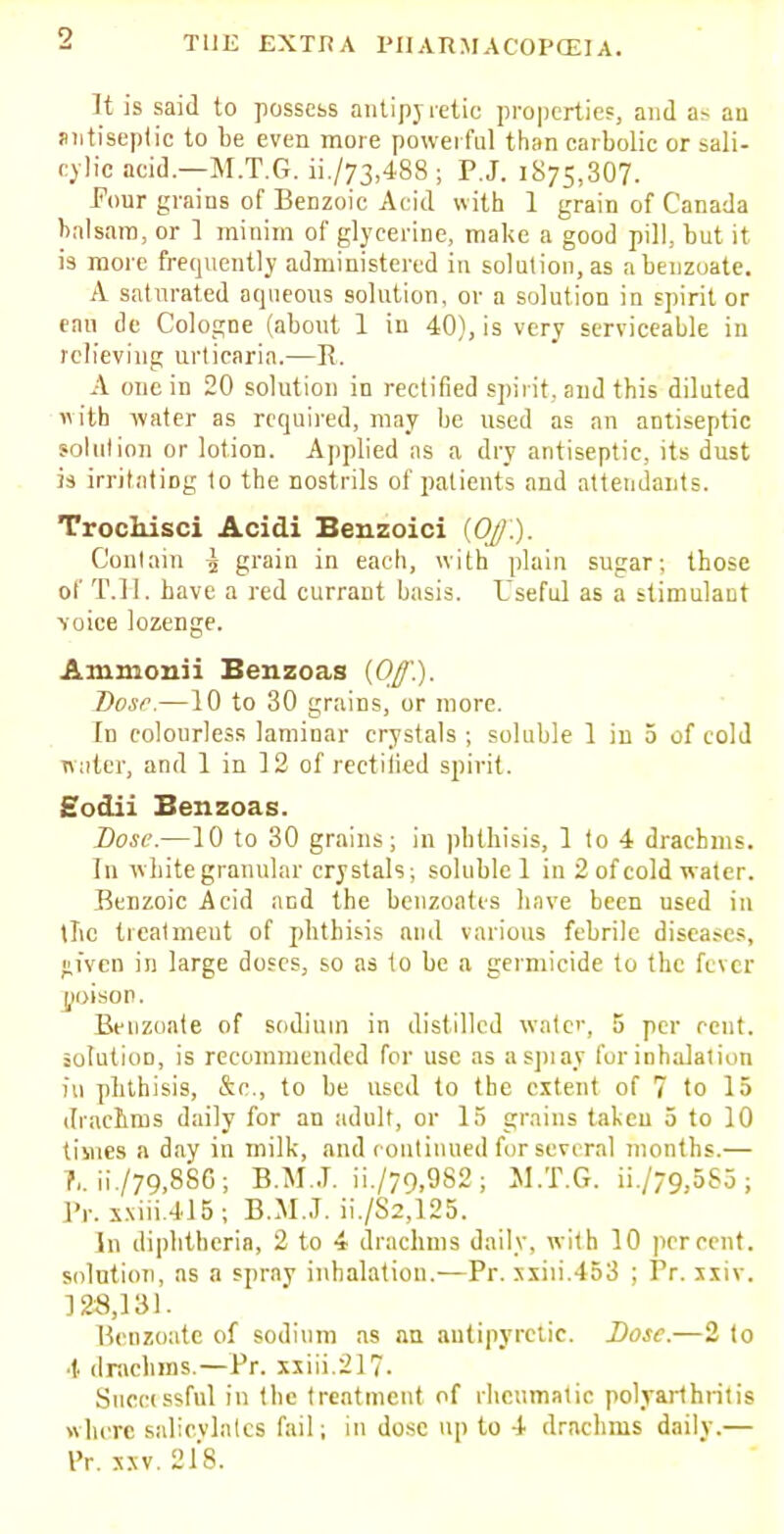 It is said to possess antipyretic properties, and as au antiseptic to be even more powerful than carbolic or sali- cylic acid.—M.T.G. ii./73,488; P.J. 1875,307. Four grains of Benzoic Acid with 1 grain of Canada balsam, or 1 minim of glycerine, make a good pill, but it is more frequently administered in solution, as abenzoate. A saturated aqueous solution, or a solution in spirit or fan de Cologne (about 1 in 40), is very serviceable in relieving urticaria.—R. A one in 20 solution in rectified spirit, and this diluted with -water as required, may be used as an antiseptic solution or lotion. Applied as a dry antiseptic, its dust is irritating to the nostrils of patients and attendants. TrocMsci Acidi Benzoici (OJ.). Contain ^ grain in each, with plain sugar; those of T.H. have a red currant basis. Useful as a stimulant voice lozenge. Animonii Benzoas (Of.). Dosr.—10 to 30 grains, or more. In colourless laminar crystals ; soluble 1 in 5 of cold water, and 1 in 12 of rectified spirit. Sodii Benzoas. Dose.—10 to 30 grains; in phthisis, 1 to 4 drachms. In white granular crystals; soluble 1 in 2 of cold water. Benzoic Acid and the benzoates have been used in the treatment of phthisis and various febrile diseases, Hivcn in large doses, so as to be a germicide to the fever poison. Benzoate of sodium in distilled water, 5 per rent, solution, is recommended for use as a spray for inhalation in phthisis, &c, to be used to the extent of 7 to 15 drachms daily for an adult, or 15 grains taken 5 to 10 times a day in milk, and continued for several months.— ?,. ii./79,886; B.M..T. ii./79,9S2; M.T.G. ii /79,5S3; Pr. xxiii.415; B.M.J. ii./S2,125. In diphtheria, 2 to 4 drachms daily, with 10 percent, solution, as a spray inhalation.—Pr. xxiii.453 ; Pr. xxiv. 128,131. Benzoate of sodium as an antipyretic. Dose.—2 to ■!■ drachms.—Pr. xxiii.217- Succissful in the treatment of rheumatic polyarthritis where salicylates fail; in dose up to 4 drachms daily.— I'r. xxv. 218.