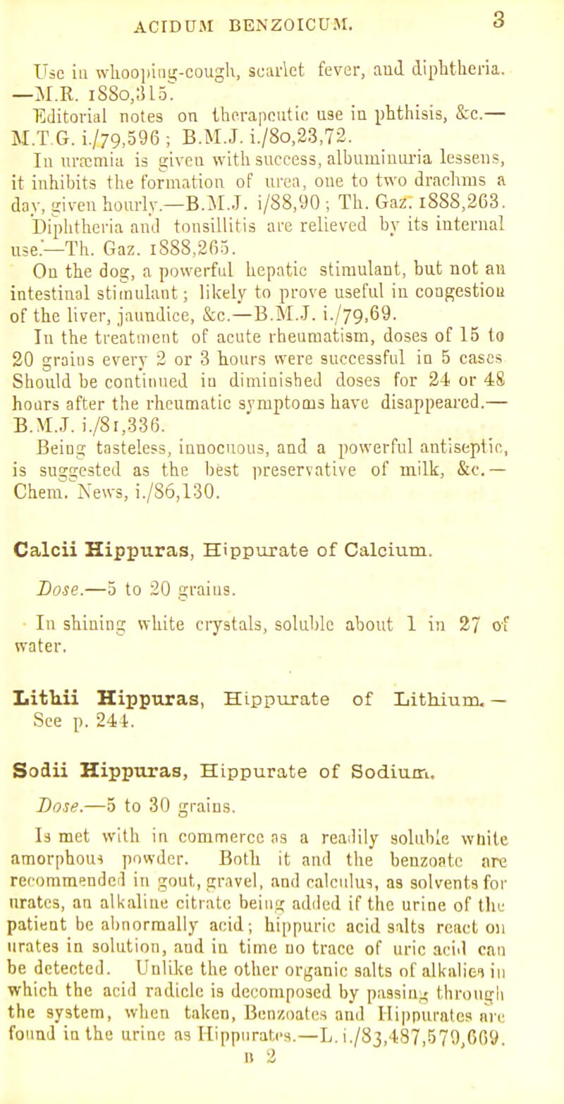 ACID DM BENZOICUM. Use iu whoopiatr-cough, scarlet fever, and diphtheria. —M.R. iSSo,:515T Editorial notes on therapeutic use in phthisis, &c.— M.T G. i./79,596 ; B.M.J. i./8o,23,72. In uraemia is given with success, albuminuria lessens, it inhibits the formation of urea, one to two drachms a day, given hourly.—B.M.J, i/88,90 ; Th. Gaz. i8SS,263. Diphtheria and tonsillitis are relieved by its internal use—Th. Gaz. iS88,265. Ou the dog, a powerful hepatic stimulant, but not an intestinal stimulant; likely to prove useful in cougestiou of the liver, jaundice, &c—B.M..J. i./79,69. In the treatment of acute rheumatism, doses of 15 to 20 grains every 2 or 3 hours were successful in 5 cases Should be continued iu diminished doses for 24 or 48 hours after the rheumatic symptoms have disappeared.— B.M.J. i./8i,336. Being tasteless, innocuous, and a powerful antiseptic, is suggested as the best preservative of milk, &c.— Chem. News, i./86,130. Calcii Hippuras, Hippurate of Calcium. Dose.—5 to 20 grains. In shining white crystals, soluble about 1 in 27 of water. Lithii Hippuras, Hippurate of Lithium. — See p. 244. Sodii Hippuras, Hippurate of Sodium. Dose.—5 to 30 grains. Is met with in commerce as a readily soluble white amorphous powder. Both it and the benzoatc are recommended in gout, gravel, and calculus, as solvents for urates, an alkaline citrate being added if the urine of the patient be abnormally acid; hippuric acid salts react on urates in solution, and in time no trace of uric acid can be detected. Unlike the other organic salts of alkaliei in which the acid radicle is decomposed by passim? through the system, when taken, Benzoates and Hippurates are found in the urine as Hippurates.—L. 1./83,487,570,009.