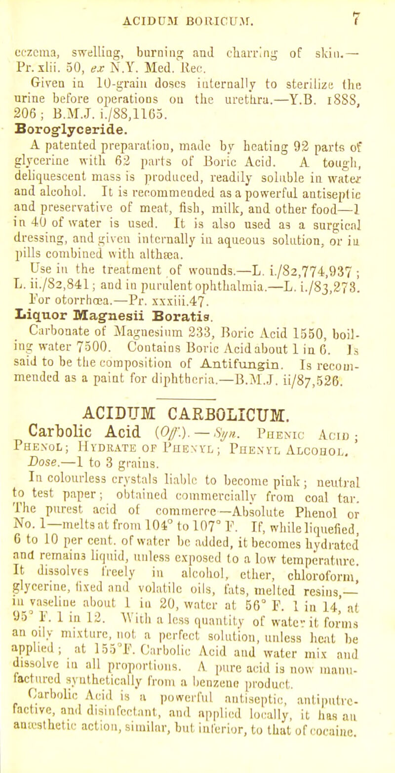 eczema, swelling, burning and charring of skin.— Pr. xlii. 50, ex N.Y. Med. Rec. Given in 10-grain doses internally to sterilize the nrine before operations on the urethra.—Y.B. iSSS, 206; B.M.J. i./S8,1165. Borosflyceride. A patented preparation, made by heating 9:2 parts of glycerine with 6:2 parts of Boric Acid. A tough, deliquescent mass is produced, readily soluble in water and alcohol. It is recommended as a powerful antiseptic and preservative of meat, fish, milk, and other food—1 in 40 of water is used. It is also used a3 a surgical dressing, and given internally in aqueous solution, or in pills combined with althsea. Use in the treatment of wounds.—L. L/82,774,937 ; L. ii./S2,841; and in purulent ophthalmia.—L. i./83,278. Tor otorrhcea.—Pr. xxxiii.47. liquor Magnesii Boratia. Carbonate of Magnesium 233, Boric Acid 1550, boil- ing water 7500. Contains Boric Acid about 1 in 6. Is said to be the composition of Antifungin. Is recom- mended as a paint for diphtheria.—B.MJ. ii/87,526. ACIDUM CARBOLICUM. Carbolic Acid {Of.). — Syn. Phenic Acid ; Phenol; Hydrate of Phexyl; Phenyl Alcohol. ' Dose.—I to 3 grains. In colourless crystals liable to become pink; neutral to test paper; obtained commercially from coal tar. The purest acid of commerce—Absolute Phenol or No. 1—melts at from 101° to 107° P. If, while liquefied, 0 to 10 per cent, of water be added, it becomes hydratcd and remains liquid, unless exposed to a low temperature. It dissolves freely in alcohol, ether, chloroform' glycerine, fixed and volatile oils, fats, melted resins — in vaseline about 1 in 20, water at 56° F. 1 in 14,' n( 95° P. 1 in 12. Wicli a less quantity of water it forms an oily mixture, not a perfect solution, unless heat be applied; at 155°]?. Carbolic Acid and water mix and dissolve m all proportions. A pure acid is now manu- factured synthetically from a benzene product. Carbolic Acid is a powerful antiseptic, antiputre- factive, and disinfectant, and applied locally, it has an amcsthetic action, similnr, but inferior, to that of cocaine