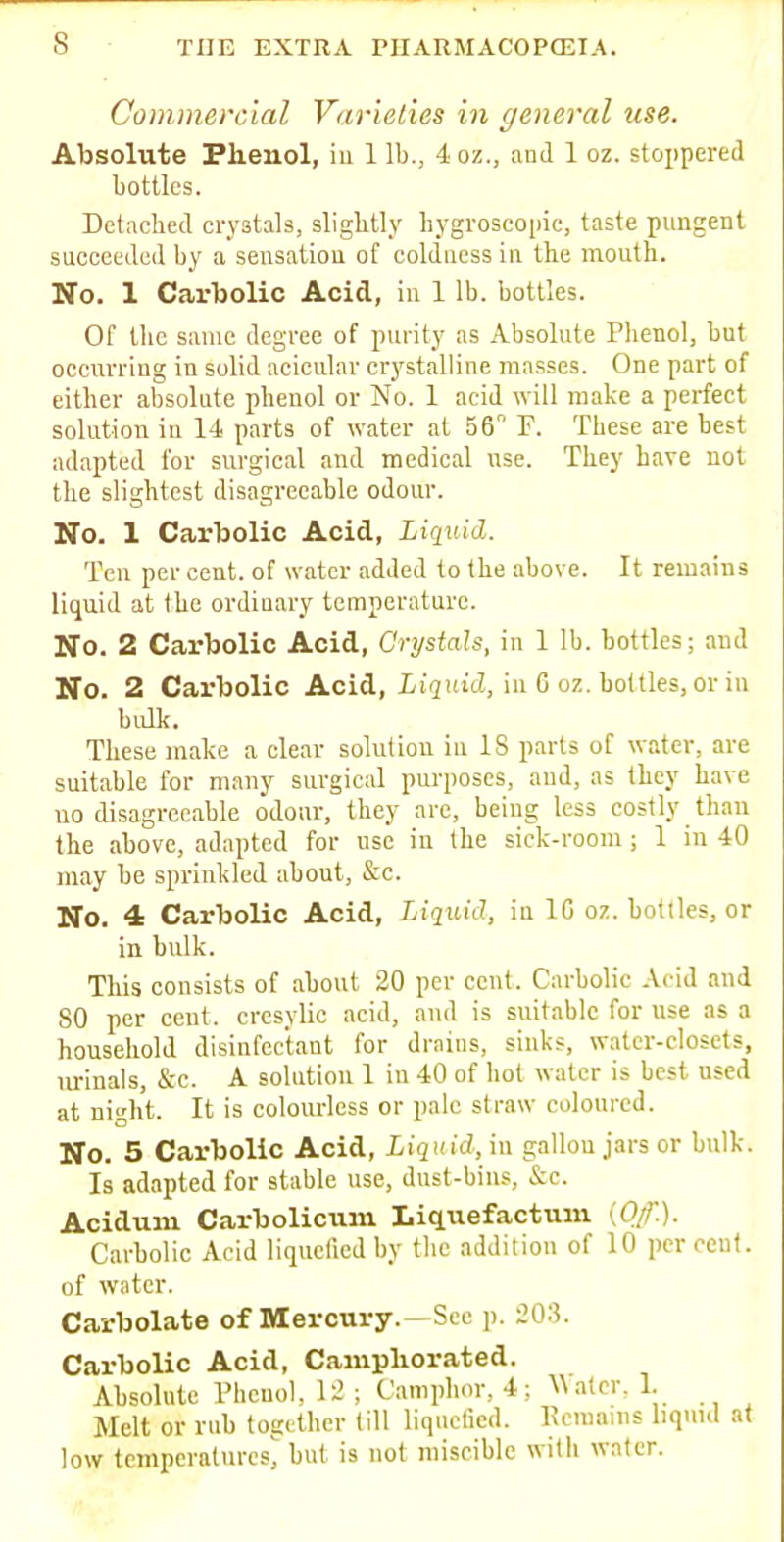 Commercial Varieties in general use. Absolute Phenol, in 1 lb., 4oz., and 1 oz. stoppered bottles. Detached crystals, slightly hygroscopic, taste pungent succeeded by a sensation of coldness in the mouth. No. 1 Carbolic Acid, in 1 lb. bottles. Of the same degree of purity as Absolute Phenol, but occurring in solid acicular crystalline masses. One part of either absolute phenol or No. 1 acid will make a perfect solution in 14 parts of water at 56 F. These are best adapted for surgical and medical use. They have not the slightest disagreeable odour. No. 1 Carbolic Acid, Liquid. Ten per cent, of water added to the above. It remains liquid at the ordinary temperature. No. 2 Carbolic Acid, Crystals, in 1 lb. bottles; and No. 2 Carbolic Acid, Liquid, in G oz. bottles, or in bulk. These make a clear solution in 18 parts of water, are suitable for many surgical purposes, and, as they have no disagreeable odour, they are, being less costly than the above, adapted for use in the sick-room; 1 in 40 may be sprinkled about, &c. No. 4 Carbolic Acid, Liquid, in 10 oz. bottles, or in bulk. This consists of about 20 per cent. Carbolic Acid and SO per cent, crcsylic acid, and is suitable for use as a household disinfectant for drains, sinks, water-closets, urinals, &c. A solution 1 in 40 of hot water is best used at night. It is colourless or pale straw coloured. No. 5 Carbolic Acid, Liquid, in gallon jars or bulk. Is adapted for stable use, dust-bins, &c. Acidum Carbolicum Liquefactum {Of.). Carbolic Acid liquefied by the addition of 10 per rent, of water. Carbolate of Mercury. See p. 203. Carbolic Acid, Camphorated. Absolute Phenol, 12 ; Camphor, 4; Water, L Melt or nib together till liquefied. Remains liquid at low temperatures, but is not misciblc with water.