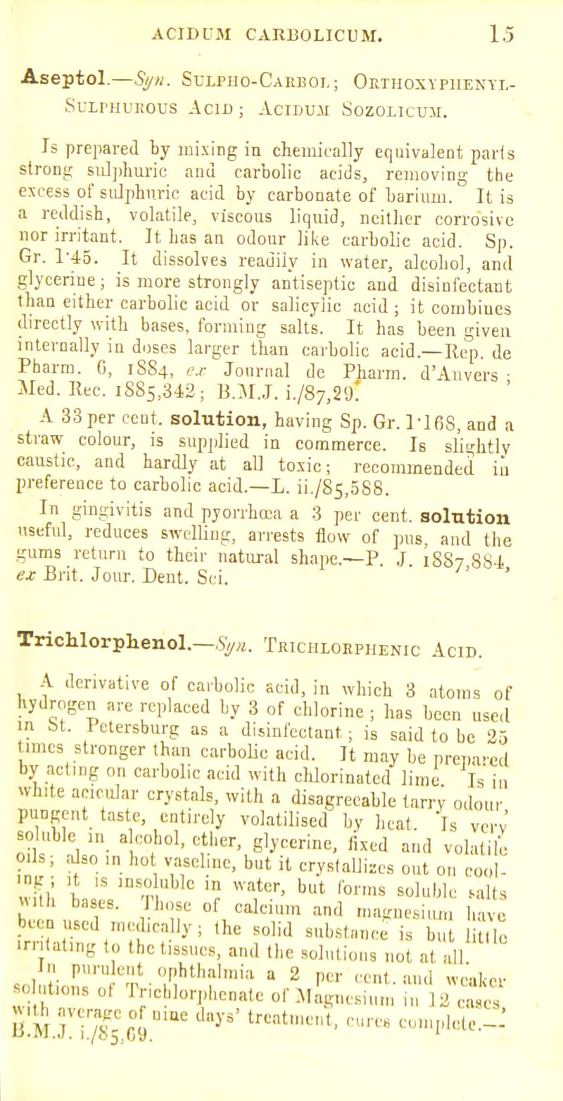 Aseptol.—Syn. Sulpiio-Cakboi.; Okthoxyphexyl- Sulphuhous Acid ; Aciduji Sozolicum. Is prepared by mixing in chemically equivalent pads strong sulphuric and carbolic acids, removing the excess of sulphuric acid by carbonate of barium. It is a reddish, volatile, viscous liquid, neither corrosive nor irritant. It has an odour like carbolic acid. Sp. Gr. 1-45. It dissolves readily in water, alcohol, and glycerine; is more strongly antiseptic and disinfectant than either carbolic acid or salicylic acid ; it combiues directly with bases, forming salts. It has been given internally in doses larger than carbolic acid.—Hep. de Pharm. 0, 1884, ex Journal de Pharm. d'Anvers • Med. Rec. 1885,342; B.MJ. i./87,2<L A 33 per cent, solution, having Sp. Gr. 1*168, and a straw colour, is supplied in commerce. Is slightly caustic, and hardly at al] toxic; recommended in preference to carbolic acid.—L. ii./85,5S8. In gingivitis and pyorrhoea a 3 per cent, solution useful, reduces swelling, arrests flow of pus, and the gums return to their natural shape.—P J 1887 884 ex Brit. Jour. Dent. Sci. Trichlorphenol— Sgn. Tkichlorphenic Acid. A derivative of carbolic acid, in which 3 atoms of hydrogen are replaced by 3 of chlorine ; has been used in St. Petersburg as a disinfectant; is said to be 25 times stronger than carbolic acid. It may be prepared by acting on carbolic acid with chlorinated lime. Is in white acicular crystals, with a disagreeable tarry odour pungent taste, entirely volatilised by heat Is vcrv soluble in alcohol, ether, glycerine, fixed and volatile oils; also in ho vaseline, but it crystallises out on cool- i  lnSfnluble m watur> but for>™ soluble salts with bases. Those of calcium and magnesium have been used medically; the solid substance is b lc irritating to the tissues, and the solutions not at all In purulent ophthalmia a 2 per cent, and weaker Bo utions of TrichlorphenateofMagnesiu, 2 cases jujh avcr^ of ,liac day, treat ,, ,a completed