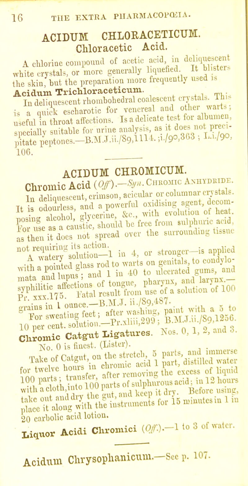 ACIDUM CHLORACETICUM. Chloracetic Acid. A chlorine compound of acetic acid in ^liquescent white crystals, or more generally liquefied It bl ster, the slun, but the preparation more frequently used la Acidum Tricbloraceticum. , „. In deliquescent rhonrbohedral coalescent ^L, Th, iq i nuick escharotie for venereal and other warts, Useful To throat affections. Is a delicate test for albumen, SSI! suitable for nrine analysis as rt does no preci- pitate pBptones.-B.MJ.iL/89,in4.;i./9°.863 ; W9°, 100. ACIDUM CHROMICUM. Chromic Acid {Off).-Syn. Ci.bomic Anhydride. In deliquescent, crimson, acicular or columnar crystals. Tt k odourless aid a powerful oxidising agent, decon - It is odoui less, ana 1 evolution ot heat. Ret a & be'free from sulphur, acid. L then it docs not spread over the surroundmg tasue A^^so'mSn^l in 4, or stronger-is applied with a noTntcd glass rod to warts on gemtals to condylo- withapom ug Q t ulcel.ated gums, and SJSfif S-of tongue, pharynx, .dfe P sx 175 i'atnl result from use of a solution of 100 g^insin L onncee-B3U. n^S7a.iit g g . For sweating feet; ^Jgf: ^ M.J.ii./S9.1256. 10 per cent, solution. Pi.xlm,~JJ , u / Chromic Catgut Ligatures. Nos. 0. 1. -. No. 0 is finest. (Lister). . for twelve hours m xccss of liquid 10!! Ptth 1^ 00pSt oU^hurousacid: in 13 hour, u V the gut, and keep it dry- Before using. 20 carbolic acid lotion. Liquor Acidi Chromici (^).-l to 3 of water. Acidum Clvrysophanicum.—See p. 107.