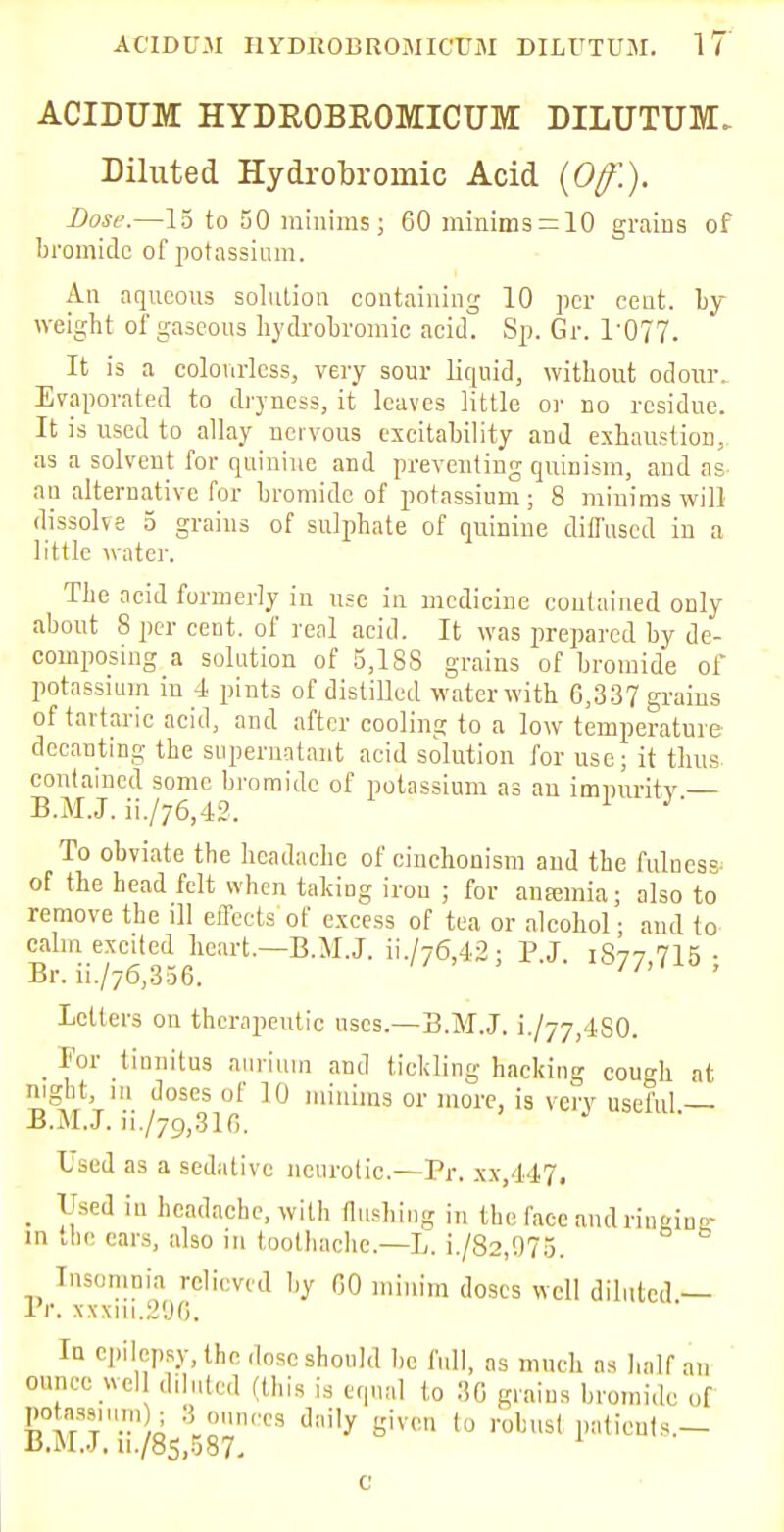 ACIDUM HYDROBROMICUM DILUTUM. Diluted Hydrobroinic Acid (Off-.). Dose.—15 to 50 minims ; 60 minims = 10 grains of bromide of potassium. An aqueous solution containing 10 per cent. by- weight of gaseous hydrobromic acid. Sp. Gr. P077. It is a colourless, very sour liquid, without odour. Evaporated to dryness, it leaves little or no residue. It is used to allay nervous excitability and exhaustion, as a solvent for quinine and preventing quinism, and as an alternative for bromide of potassium; 8 minims will dissolve 5 grains of sulphate of quinine diffused in a little water. The acid formerly in use in medicine contained only about 8 per cent, of real acid. It was prepared by de- composing a solution of 5,188 grains of bromide of potassium in 4 pints of distilled water with 6,337 grains of tartaric acid, and after cooling to a low temperature decanting the supernatant acid solution for use; it thus contained some bromide of potassium as an impurity — B.M.J. ii./76,42. To obviate the headache of cinchonism and the fulness of the head felt when taking iron ; for anfemia; also to remove the ill effects of excess of tea or alcohol • and to calm excited heart.—B.M.J. ii./76,42; P.J. 1877,716; Letters on therapeutic uses.—B.M.J. L/77,480. _ For tinnitus auriura and tickling hacking cough at night, 111 doses of 10 minims or more, is very useful — B.M.J. ii./79,316. Used as a sedative neurotic.—Pr. xx,447. _ Used in headache, with flushing in the face and rinainer in the ears, also in toothache.—L. i./82,975. Insomnia relieved by 60 minim doses well diluted — Pr. xxxui.296. In epilepsy, the dose should be full, as much as half an ounce wcl diluted (this is equal to 30 grains bromide of Potassium ; 3 ,„„„,,, daily given ((j ,}BtI , B.M.J. u./8s,587. c