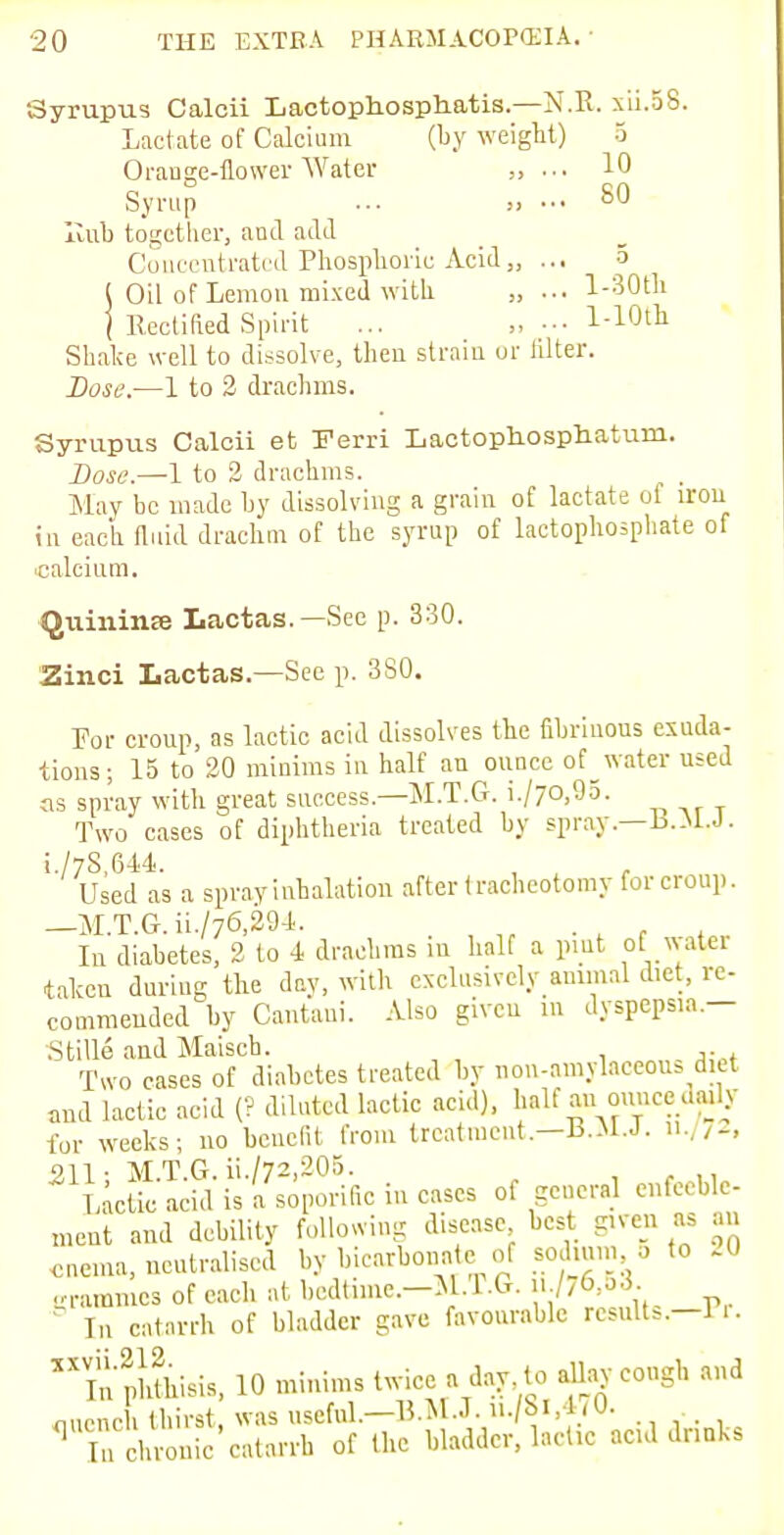 Syrupus Calcii Lactophosphatis.—N.R. xii.58. Lactate of Calcium (by weight) 5 Orange-flower Water „ ... 10 Syrup ... „ ... SO Hub together, and add Concentrated Phosphoric Acid„ ... 5 I Oil of Lemon mixed with „ ... l-30th 1 Rectified Spirit ... l-10t]l Shake well to dissolve, then strain or filter. Dose.—1 to 2 drachms. Syrupus Calcii et Ferri Lactophosphatum. Dose.—1 to 2 drachms. ; , May be made by dissolving a grain of lactate oi iron in each fluid drachm of the syrup of lactophosphate of calcium. Qtiininse Lactas.—See p. 330. Zinci Lactas.—See p. 3S0. For croup, as lactic acid dissolves the fibrinous exuda- tions; 15 to 20 minims in half an ounce of water used as spray with great success.—M.T.G. i./70,95. Two cases of diphtheria treated by spray.—B.M.J. i./78,644. Used as a spray inhalation after tracheotomy for croup. —M.T.G.ii./76,294, In diabetes, 2 to -1 drachms in half a put ofwatei taken during the day, with exclusively animal diet, re- commended by Cantani. Also given m dyspepsia.— Stille and Maisch. ,. Two cases of diabetes treated by nou-amylaceous diet and lactic acid (? diluted lactic acid), half an ounce uaily fur weeks; no benefit from treatment.—B.M.J. 11./72, 211; M.T.G. ii./72,205. Lactic acid is a soporific in cases of general enfeeble- ment and debility following disease best given as an enema, neutralised by bicarbonate of sodmm o to .0 grammes of each at bedtime.—M.T.G. » /76»53- In catarrh of bladder gave favourable results.—1.. inphLis, 10 minims twice a day to allay cough and ouench thirst, was useful.—B.M.J.u./8l,470. q Tn chronic catarrh of the bladder, lactic ac.d druks