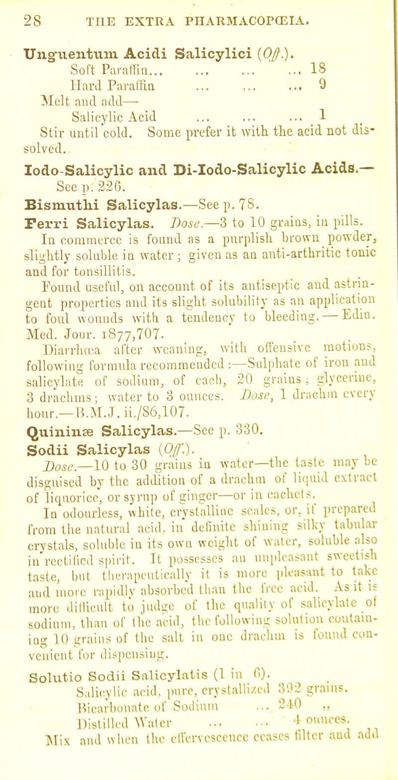 Ungiieirfriun Acicli Salicylici {Off.). Soft Paraffin ' ... 18 Hard Paraffin 9 Melt and add— Salicylic Acid ... ... ... 1 Stir until cold. Some prefer it with the acid not dis- solved. Iodo-Salicylic and Di-Iodo-Salicylic Acids.— See p. 220. Bismutlii Salicylas.—Seep. 78. Ferri Salicylas. Dose.—3 to 10 grains, in pills. In commerce is found as a purplish brown powder, slightly soluble in water; given as au anti-arthritic tonic and for tonsillitis. Found useful, on account of its antiseptic and astrin- gent properties and its slight solubility as an application to foul wounds with a tendency to bleeding. — Edin. Med. Jour. 1877,707. Diarrhoea after weaning, with offensive motions, following formula recommended:—Sulphate of iron and salicylate, of sodium, of each, 20 grains; glycerine, 3 drachms; water to 3 ounces. Dose, 1 drachm every hour.—B.M.J. ii./86,107. Quininse Salicylas.—See p. 330. Sodii Salicylas {Off'.). Dose.—10 to 30 grains in water—the taste may be disguised by the addition of a drachm of liquid extract of liquorice* or syrup of ginger—or in cachets. In odourless, white, crystalline scales, or, if prepared from the natural acid, in definite shining silky tabular crystals, soluble iu its owu weight of water, soluble also in rectified spirit. It possesses au unpleasant sweetish taste, but therapeutically it is more pleasant to take aud more rapidly absorbed than the free acid. As it is more difficult to judi»e of the quality of salicylate of sodium, than of the acid, the following solution contain- ing 10 grains of the salt in one drachm is found con- venient for dispensing. Solutio Sodii Snlicylatis (1 in 6). Salicylic acid, pure, crystallized 302 grains. Bicarbonate of Sodium ... 240 „ Distilled Water 4 ounces Mix and when the effervescence ceases filter aud add