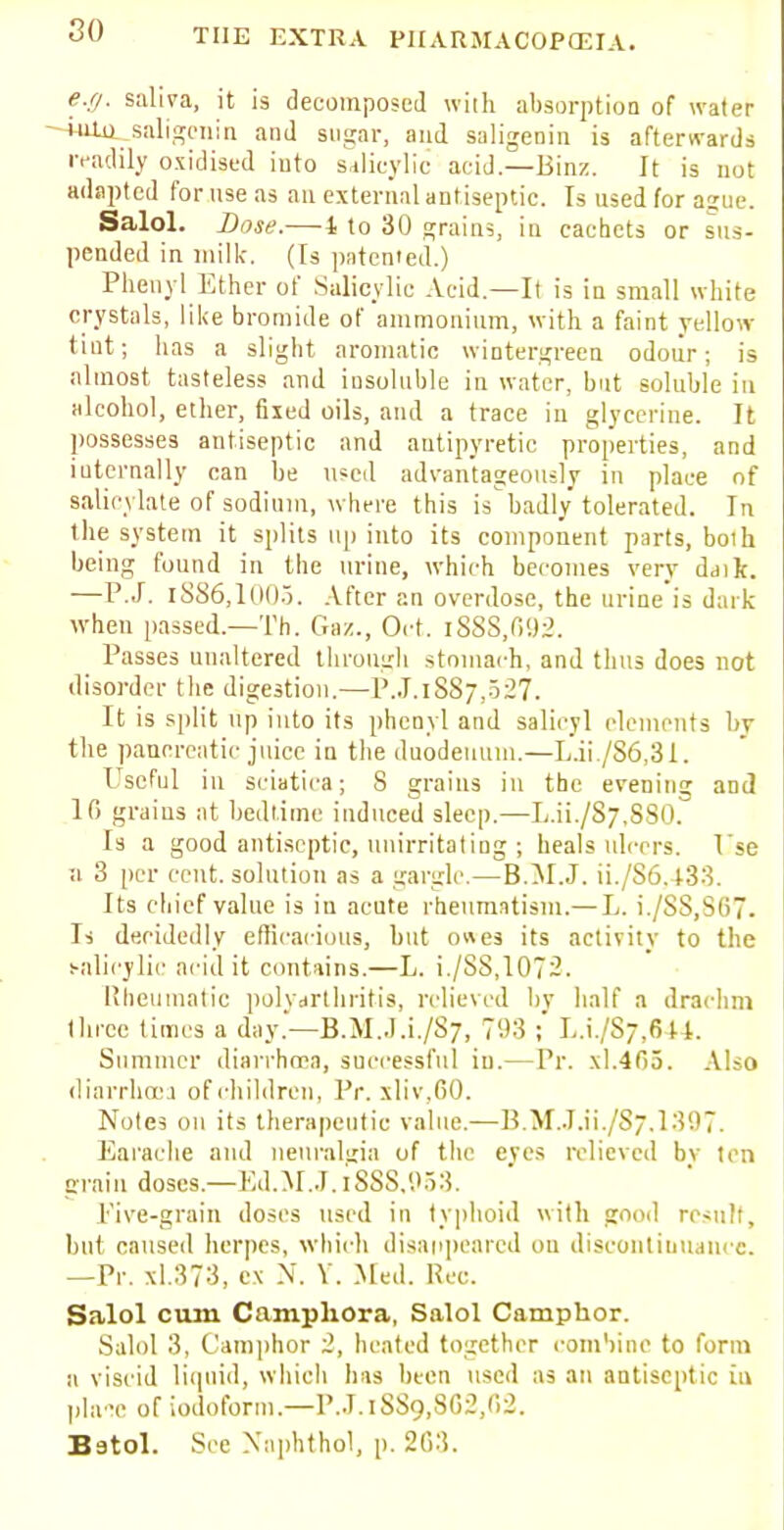 e.g. saliva, it is decomposed with absorption of water iiOu saligcnin and sugar, and saligenin is afterwards readily oxidised into salicylic acid.—Binz. It is not adapted for use as an external antiseptic. Is used for ague. Salol. Base.—1 to 30 grains, in cachets or sus- pended in milk. (Is patented.) Phenyl Ether of Salicylic Acid—It is in small white crystals, like bromide of ammonium, with a faint yellow- tint; has a slight aromatic wintergreen odour; is almost tasteless and insoluble in water, but soluble in alcohol, ether, fixed oils, and a trace in glycerine. It possesses antiseptic and antipyretic properties, and internally can be used advantageously in place of salicylate of sodium, where this is badly tolerated. In the system it splits up into its component parts, boih being found in the urine, which becomes very daijt. —P.J. 1886,1005. After an overdose, the urine is dark when passed.—Th. Gaz., Oct. i888,(592. _ Passes unaltered through stomach, and tints does not disorder the digestion.—P.J.l887,527. It is split up into its phenyl and salicyl elements by the pancreatic juice in the duodenum.—L.ii /86,31. Useful in sciatica; S grains in the evening and 1G grains at bedtime induced sleep.—Lai./87,880. Is a good antiseptic, unirritating ; heals ulcers. Tse a 3 per cent, solution as a gargle.—B.M.J. ii./S6.433. Its chief value is in acute rheumatism.— L. i./88,867. Is decidedly efficacious, but o«es its activity to the salicylic acid it contains.—L. i./SS,107~- Rheumatic polyarthritis, relieved by half a drachm three times a day.—B.M..I.i./S7, 703 ;' L.i./S;,6U. Summer diarrhoea, successful in.—Pr. xl.465. Also diarrhoea of children, Pr. xliv.GO. Notes on its therapeutic value.—B.M.J.ii./Sj.l.'iOT. Earache and neuralgia of the eyes relieved bv ten grain doses.—Ed.M.J. l888,953. Five-grain doses used in typhoid with good result, bul caused herpes, which disappeared on discontinuance. —Pr. xl.373, c.\ N. V. Med. Hec. Salol cum Campliora, Salol Camphor. Salol 3, Camphor 2, heated together combine to form a viscid liquid, which has been used as an antiseptic in pla^c or iodoform.—P.J.l8&9,862,62. Batol. See Nnphthol, p. 263.