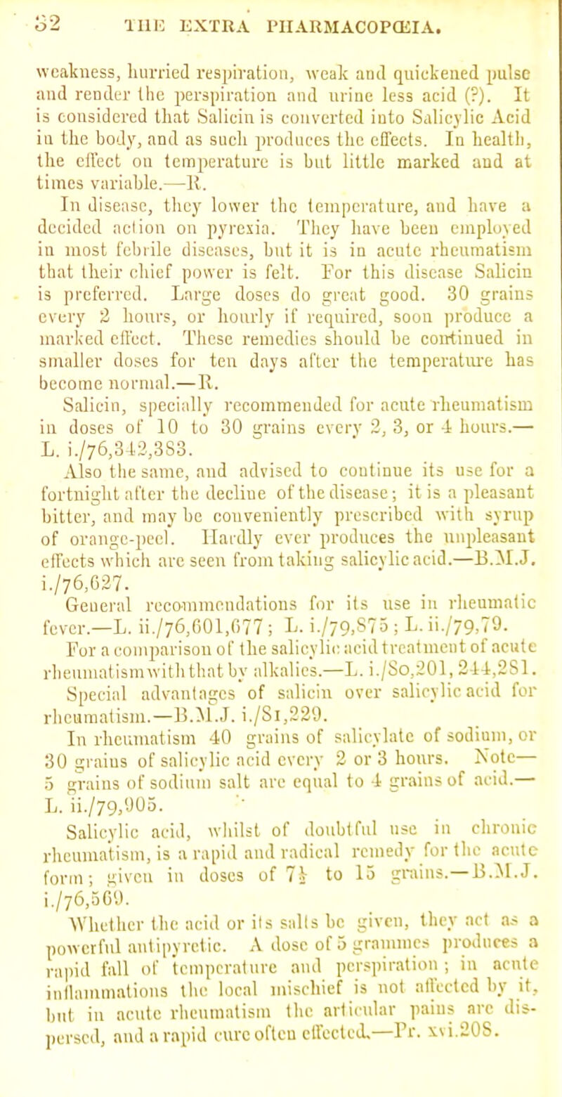 weakness, hurried respiration, weak and quickened pulse and render the perspiration and urine less acid (?). It is considered that Salicin is converted into Salicylic Acid in the body, and as such produces the effects. In health, the effect on temperature is but little marked and at times variable.—R. In disease, they lower the temperature, and have a decided aclion on pyrexia. They have been employed in most febrile diseases, but it is in acute rheumatism that their chief power is felt. For this disease Salicin is preferred. Large doses do great good. 30 grains every 2 hours, or hourly if required, soon produce a marked effect. These remedies should be continued in smaller doses for ten days after the temperature has become normal.—R. Salicin, specially recommended for acute rheumatism in doses of 10 to 30 grains every 2, 3, or -1 hours.— L. i./76,342,3S3. Also the same, and advised to coutinue its use for a fortnight after the decline of the disease; it is a pleasant bitter, and may bo conveniently prescribed with syrup of orange-peel. Hardly ever produces the unpleasant effects which arc seen from taking salicylic acid.—B.M.J. L/76,627. General recommendations for its use in rheumatic fever.—L. ii./76,601,677 ; L. i./79,S75 ; L. ii./79,79. For a comparison of the salicylic acid treatment of acute rheumatismwiththatby alkalies.—L. i./So,201, 244,281. Special advantages of salicin over salicylic acid for rheumatism.—B.M.J, i./Si,229. In rheumatism 40 grains of salicylate of sodium, or 30 grains of salicylic acid every 2 or 3 hours. Note— 5 grains of sodium salt are equal to 4 grains of acid.— L. ii./79,905. Salicylic acid, whilst of doubtful use in chronic rheumatism, is a rapid and radical remedy for the acute form; given in doses of 7i to 15 grains.—B.M.J. L/76,569. Whether the acid or its sails be given, they act as a powerful antipyretic. A dose of 5 grammes produces a rapid fall of temperature and perspiration ; in acute inflammations the local mischief is not affected by it., but in acute rheumatism the articular pains arc dis- persed, and a rapid cure often effected,—Pr. xvi.20S.