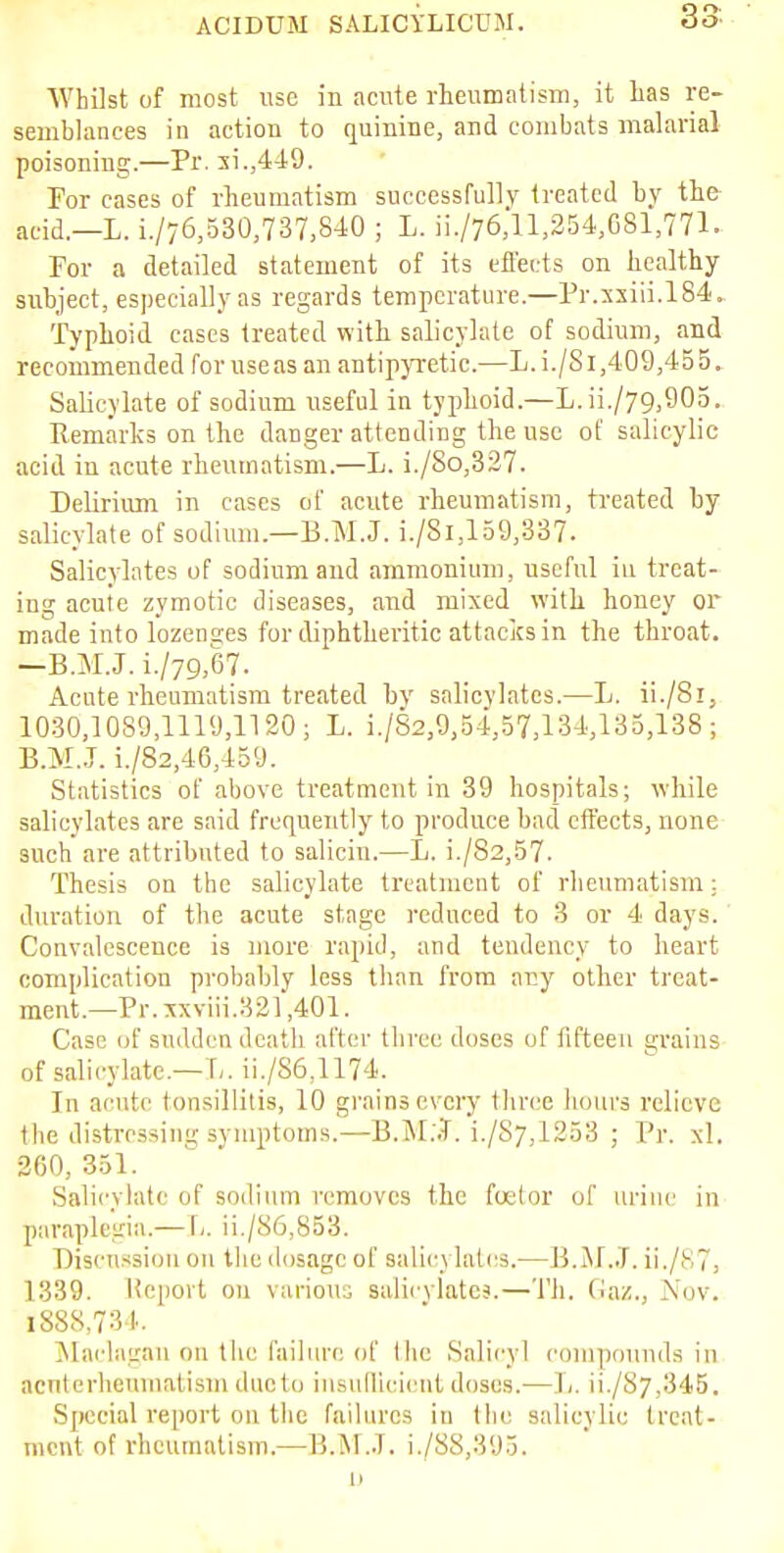 Whilst of most use in acute rheumatism, it has re- semblances in action to quinine, and combats malarial poisoning.—Pr. si.,449. For cases of rheumatism successfully treated by the acid.—L. i./76,530,737,840 ; L. ii./76,ll,254,C81,771. For a detailed statement of its effects on healthy subject, especially as regards temperature.—Pr.xxiii.184. Typhoid cases treated with salicylate of sodium, and recommended for use as an antipyretic.—L.i./S 1,409,455, Salicylate of sodium useful in typhoid.—L. ii./79,905. Remarks on the danger attending the use of salicylic acid in acute rheumatism.—L. i./8o,327. Delirium in cases of acute rheumatism, treated by salicylate of sodium.—E.M.J. i./Si, 159,337. Salicylates of sodium and ammonium, useful in treat- ing acute zymotic diseases, and mixed with honey or made into lozen2.es for diphtheritic attacks in the throat. —B.M.J. i./79,67. Acute rheumatism treated by salicylates.—L. ii./8i, 1030,1089,1119,1120; L. i./S2,9,54.57,134,135,138; B.M..J. i./82,46,459. Statistics of above treatment in 39 hospitals; while salicylates are said frequently to produce bad effects, none such are attributed to saliciu.—L. i./82,57. Thesis on the salicylate treatment of rheumatism: duration of the acute stage reduced to 3 or 4 days. Convalescence is more rapid, and tendency to heart complication probably less than from any other treat- ment.—Pr. xxviii.321,401. Case iif sudden death after three doses of fifteen grains of salicylate.—1,. ii./S6,1174. In acute tonsillitis, 10 grains every three hours relieve the distressing symptoms.—B.M.J. i./S7,1253 ; Pr. xl. 260, 351. Salicylate of sodium removes the foelor of urine in paraplegia.— L ii./86,S53. Discussion on the dosage of Balicj latcs.—15.M.J. ii./873 1339. Report on various salicylates.—Th. Gaz., Nov. 1888,734. Maclngan on the failure of the Solicy] compounds in acnterheumatism duo to insufficient doses.—L. ii./87,345. Special report on the failures in the salicylic treat- ment of rheumatism.—B.M.J. i./88,395. n