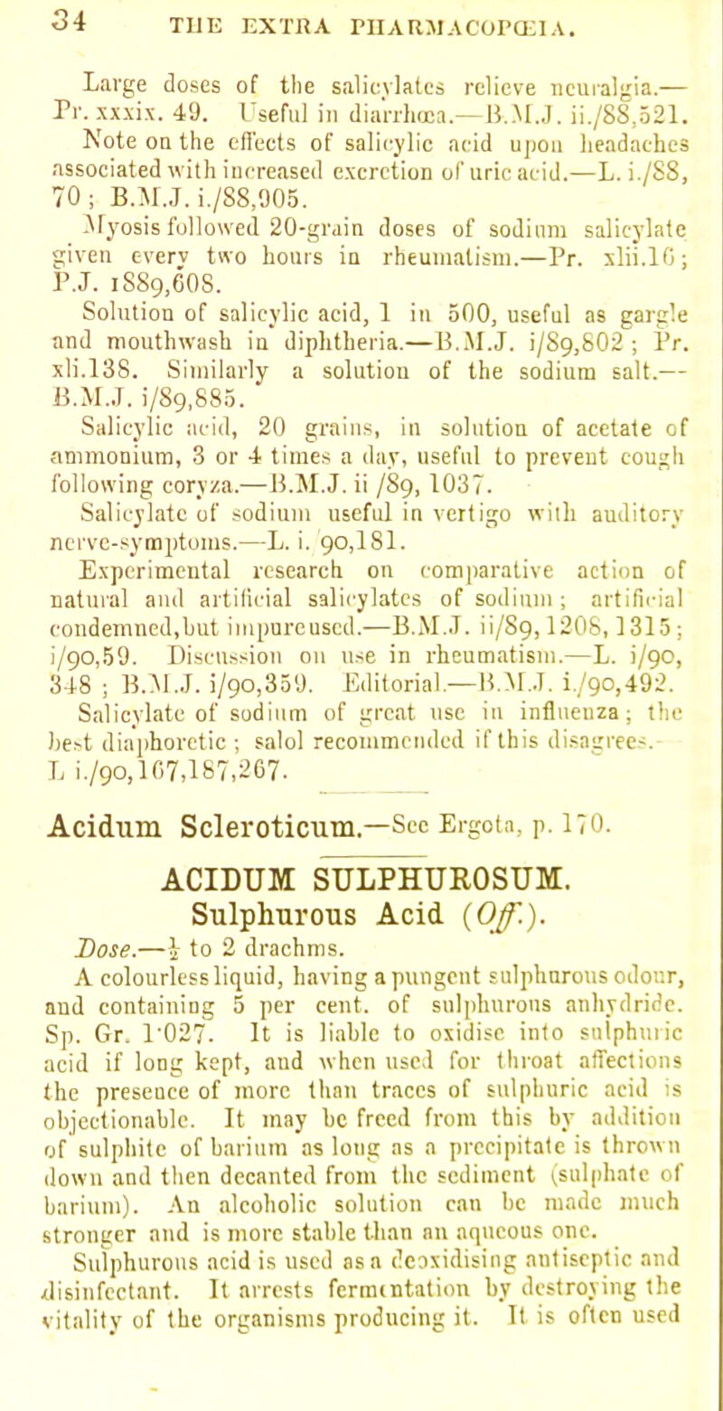 Large doses of the salicylates relieve neuralgia.— Pr. xxxix. 49. Useful in diarrhoea—B.M.J. ii./88,521. Note on the effects of salicylic acid upon headaches associated with increased excretion of uric acid.—L. i./S8, 70; B.M.J. i./S8,905. Myosis followed 20-grain doses of sodium salicylate given everv two hours in rheumatism.—Pr. xlii.10; P.J. iSSg.GOS. Solution of salicylic acid, 1 in 500, useful as gargle and mouthwash in diphtheria.—B.M.J. i/S9,S02 ; Pr. xli.138. Similarly a solution of the sodium salt.— B.M.J, i/89,880. Salicylic acid, 20 grains, in solution of acetate of ammonium, 3 or 4 times a day, useful to preveut cough following cory/a.—B.M.J, ii /S9, 1037. Salicylate of sodium useful in vertigo with auditory nerve-symptoms.—L. i. 90,181. Experimental research on comparative action of natural and artificial salicylates of sodium ; artificial condemned,but iiupureuscd.—B.M.J, ii/89,1208,1315; i/90,59. Discussion on use in rheumatism.—L. i/90, 348 ; B.M.J, i/90,359. Editorial.—B.M.J. i/90,492. Salicylate of sodium of great use in influenza; the best diaphoretic ; salol recommended if this disagrees.- L i./9o,lC7,187,2G7. Acidum Scleroticum.—Sec Ergota, p. 170. ACIDUM SULPHUROSUM. Sulphurous Acid {Off.). Dose.—i to 2 drachms. A colourless liquid, having a pungent sulphurous odour, and containing 5 per cent, of sulphurous anhydride. Sp. Gr. 1 027. It is liable to oxidise into sulphuric acid if long kept, and when used for throat affections the presence of more than traces of sulphuric acid is objectionable. It may be freed from this by addition of sulphite of barium as long as a precipitate is thrown down and then decanted from the sediment (sulphate of barium). An alcoholic solution can be made much stronger and is more stable than an aqueous one. Sulphurous acid is used as a deoxidising antiseptic and disinfectant. It arrests fermentation by destroying the vitality of the organisms producing it. It is often used