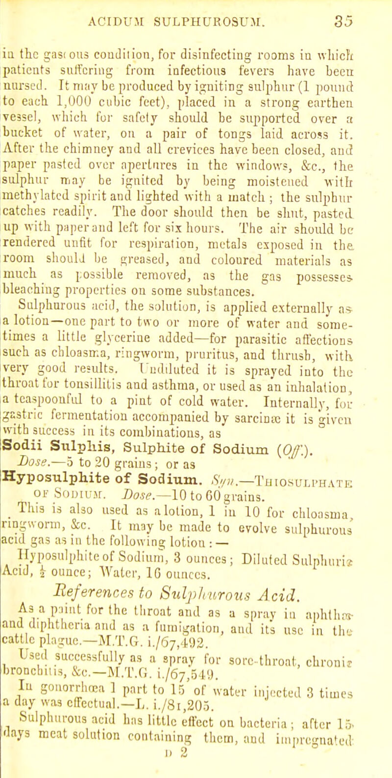 in the gastous coudilion, for disinfecting rooms in which patients suffering from infectious fevers have heen nursed. It may be produced by igniting sulphur (1 pound to each 1,000 cubic feet), placed in a strong earthen vessel, which for safety should be supported over a bucket of water, on a pair of tongs laid across it. After the chimney and all crevices have been closed, and paper pasted over aperLnres in the windows, &c, the sulphur may be ignited by being moistened with methylated spirit and lighted with a match ; the sulphur catches readily. The door should then be shut, pasted up with paper and left for six hours. The air should be rendered unfit for respiration, metals exposed in the room should be greased, and coloured materials as much as possible removed, as the gas possesses, bleaching properties on some substances. Sulphurous acid, the solution, is applied externally as a lotion—one part to two or more of water and some- times a little glycerine added—for parasitic affections such as chloasma, ringworm, pruritus, and thrush, with very good results. Undiluted it is sprayed into the throat for tonsillitis and asthma, or used as a'n inhalation, a tcaspoonful to a pint of cold water. Internally, for gastric fermentation accompanied by sarcime it is <nven with success in its combinations, as Sodii Stilpliis, Sulphite of Sodium {Of.). Dose.—5 to 20 grains; or as Hyposulphite of Sodium. Syn.—-Thiosuiphate or Sodium. Lose.—10 to GO grains. _ This is also used as a lotion, 1 in 10 for chloasma ringworm, &c. It may be made to evolve sulphurous acid gas as in the following lotion : — Hyposulphite of Sodium, 3 ounces; Diluted SulpTiurie Acid, ounce; Water, 1G ounces. References to Sulplrurous Acid. As a paint for the throat and as a spray in aphtha and diphtheria and as a fumigation, and its use in thi cattle plague—M.T.G. L/67,492. Used successfully as a spray for sore-throat, chronu broncbius, &c.—M.T.G. i./6j,oV.). In gonorrhoea 1 part to 15 of water injected 3 times a day was effectual.—L. i./8i,205. Sulphurous acid has little effect on bacteria; after 15. •Jays meat solution containing them, and impregnated: 11 2