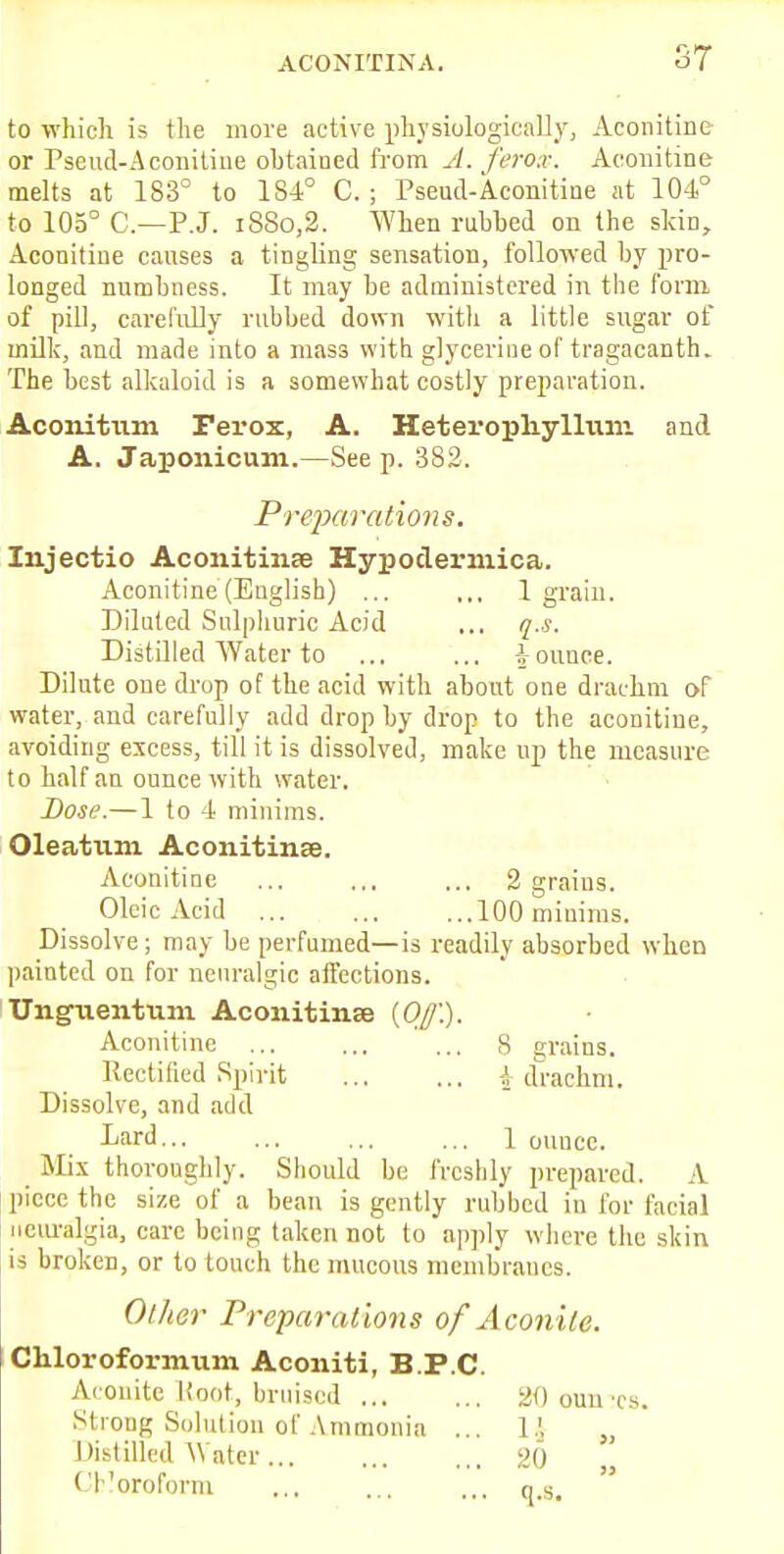 to which is the more active physiologically, Aconitine or Pseud-Aconitine obtained from A. ferox. Aconitine melts at 183° to 184° C. ; Pseud-Aconitine at 104° to 105° C.—P.J. i8So,2. When rubbed on the skin, Aconitiue causes a tingling sensation, followed by pro- longed numbness. It may be administered in the form of pill, carefully rubbed down with a little sugar of milk, and made into a mass with glycerine of tragacanth. The best alkaloid is a somewhat costly preparation. Aconitum Ferox, A. Heterophylliun and A. Japonicum.—See p. 382. Preparations. Injectio Aconitinse Hypoclermica. Aconitine (Euglish) ... ,., 1 grain. Diluted Sulphuric Acid ... q.-s. Distilled Water to ... ... bounce. Dilute one drop of the acid with about one drachm of water, and carefully add drop by drop to the aconitiue, avoiding excess, till it is dissolved, make up the measure to half an ounce with water. Dose.—1 to 4 minims. Oleatum Aconitin.Ee. Aconitine ... ... ... 2 graius. Oleic Acid 100 minims. Dissolve; may be perfumed—is readily absorbed when painted on for neuralgic affections. Unguentum Aconitinse {Off). Aconitine ... ... ... S grains. Rectified Spirit \ drachm. Dissolve, and add Lard 1 ouuec. _ Mix thoroughly. Should be freshly prepared. A piece the size of a bean is gently rubbed in for facial neuralgia, care being taken not to apply where the skin is broken, or to touch the mucous membranes. Other Preparations of Aconite. Chloroformum Aconiti, B.P.C. Aconite Root, bruised 20 oun :es. Strong Solution of Ammonia ... 1.', Distilled Water... ... ,,, 20 Chloroform ... ... as