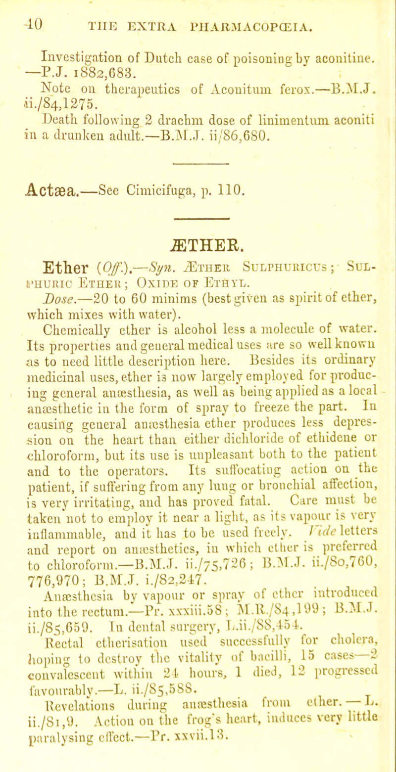 Investigation of Dutch case of poisoning by aconitine. —P.J. 1882,683. Note on therapeutics of Acouitum fero.x.—B.M.J. ii./8'4,1275. Death following 2 drachm dose of linimentnm aconiti in a drunken adult.—B.M.J, ii/86,680. Act3Ba.—Sec Cimicifuga, p. 110. EITHER. Ether {Off).—Sy». /Ether Sulphueicus ; Sul- phuric Ether; Oxide of Ethyl. Dose.—20 to 60 minims (best given as spirit of ether, which mixes with water). Chemically ether is alcohol less a molecule of water. Its properties and general medical uses are so well known as to need little description here. Besides its ordinary medicinal uses, ether is now largely employed for produc- ing general anaesthesia, as well as being applied as a local anaesthetic in the form of spray to freeze the part. In causing general anaesthesia ether produces less depres- sion on the heart than either dichloride of ethidene or chloroform, but its use is unpleasant both to the patient and to the operators. Its suffocating action on the patient, if suffering from any lung or bronchial affection, is very irritating, and has proved fatal. Care must be taken not to employ it near a light, as its vapour is very inflammable, and it has to be used freely. Vide letters and report on auiesthetics, iu which etlier is preferred to chloroform.—B.M.J. ii./75,726; B.M.J. ii./So,7G0, 776,970; B.M.J. i./82,247. Anesthesia by vapour or spray of ether introduced into the rectum.—Pr. xxxiii.58; M.R./84.199; B.M.J. ii./8s,659. In dental surgery, L.ii./88,454. Rectal etherisation used successfully for cholera, hoping to destroy the vitality of bacilli, 15 cases—2 convi descent within 21 hours, 1 died, 12 progressed favourably.—L. iL/85,688. Revelations during anesthesia from ether. — L. ii./Si,9. Action on the frog's heart, induces very little paralysing effect.—Pr. XiviQS.