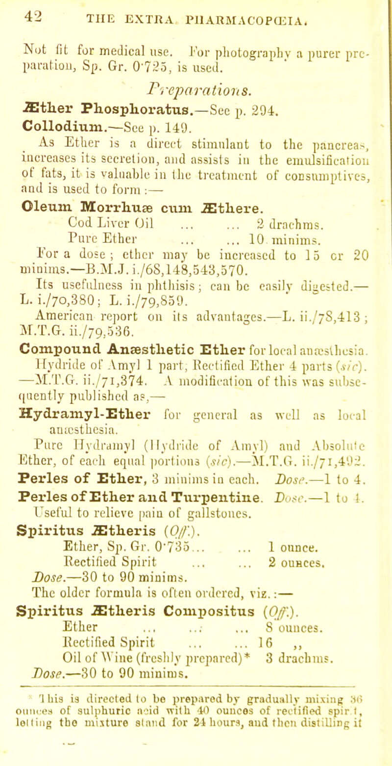 Nut fit for medical use. For photography a purer pre- paration Sp. Gr. 0-725, is used. Preparations. .Ether Phosphoratus.—See p. 204. Collodium.—See p. 149. As Ether is a direct stimulant to the pancrea-., increases its secretion, and assists in the emulsificatiou of fats, it is valuable in the treatment of consumptives, and is used to form :— Oleum Morrhuae ciun iEthere. Cod Liver Oil 2 drachms. Pure Ether 10 minims. l'or a dose ; ether may be increased to 15 cr 20 minims.—B.M.J. i./6S, 148,543,570. Its usefulness in phthisis; can be easily digested.— L. i./7o,380; L. i./79,859. American report on ils advantages.—L. ii.'78,413 ; M.T.G. ii./79,536. Compound Anesthetic Ether for local anrcsihcsia. Hydride of Amy] 1 part, Rectified Ether 4 parts [sic). —M.T.G. ii./7i,374. A modification of this was subse- quently published as,— Hydramyl-Ether for general as well as aincsthcsia. Pure Hydramy] (Hydride of Amy]) and Absolute Ether, of each equal portions [sic).—M.T.G. ii./7i,492. Perles of Ether, 3 minims in each. Host'.—1 to 4. Perles of Ether and Turpentine. Pose.—1 to !. Useful to relieve pain of gallstones. Spiritus iEtheris [Of.). Ether, Sp. Gr. 0735 1 ounce. Rectified Spirit ... ... 2 ounces. Dose.—30 to 90 minims. The older formula is often ordered, viz.:— Spiritus JEtheris Compositus [Of.). Ether ... 8 ounces. Rectified Spirit ... ... 16 ,, Oil of AYine (freshly prepared)* 3 drachms. Dose.—30 to 90 minims. 'Ibis is directed lo bo prepared by gradually mixing 36 ouncea of sulphuric acid with 40 ouuees of rectified spirt, lolling tho mixture stand for 21 hours, and then distilling it