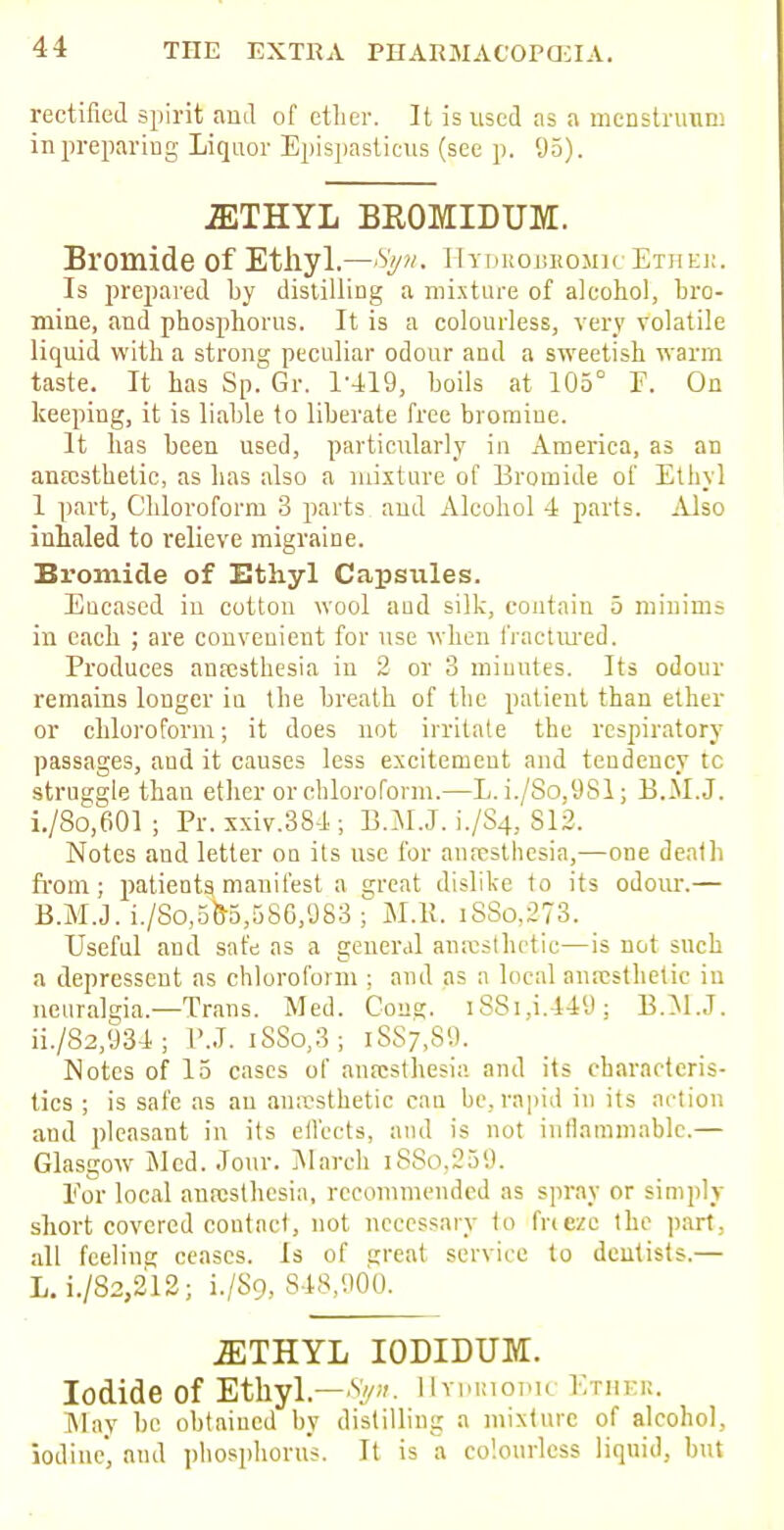 rectified spirit ami of ctlier. It is used as a menstruum in preparing Liquor Epispasticus (see p. 95). 2ETHYL BROMIDUM. Bromide of Ethyl.—HtdeobkomicEthek. Is prepared by distilling a mixture of alcohol, bro- mine, and phosphorus. It is a colourless, very volatile liquid with a strong peculiar odour and a sweetish warm taste. It has Sp. Gr. 1-419, boils at 105° F. On keeping, it is liable to liberate free bromine. It has been used, particularly in America, as an anesthetic, as has also a mixture of Bromide of Ethyl 1 part, Chloroform 3 parts aud Alcohol 4 parts. Also inhaled to relieve migraine. Bromide of Ethyl Capsules. Encased in cotton wool aud silk, contain 5 minims in each ; are convenient for use when fractured. Produces anesthesia in 2 or 3 minutes. Its odour remains longer in the breath of the patient than ether or chloroform; it does not irritate the respiratory passages, aud it causes less excitement and teudency tc struggle than ether or chloroform.—L. i./So,981; B.M.J. i. /8o,601 ; Pr.xxiv.384; B.MJ. 1./S4, 812. Notes and letter on its use for anesthesia,—one death from; patients, manifest a great dislike to its odour.— B.M.J. i./8o,588,586,983 ; M.K. iSSo.273. Useful and safe as a general anesthetic—is not such a deprcsscut as chloroform ; and as a local anesthetic in neuralgia.—Trans. Med. Cons. i88i,i.449; B.M.J. ii. /82,934; P.J. i88o,3; 1887,89. Notes of 15 cases of anesthesia and its characteris- tics ; is safe as an anesthetic can be, rapid in its action aud pleasant in its effects, and is not inflammable.— Glasgow Med. Jour. March i88o,259. For local anesthesia, recommended as spray or simply short covered contact, not necessary to fneze the part, all feeling ceases. Is of great service to dentists.— L. i./S2,212; i./S9, 848,900. ^THYL IODIDUM. Iodide of Ethyl.—V. IIyduiodn Ether. May be obtained by distilling a mixture of alcohol, iodine', aud phosphorus. It is a colourless liquid, but