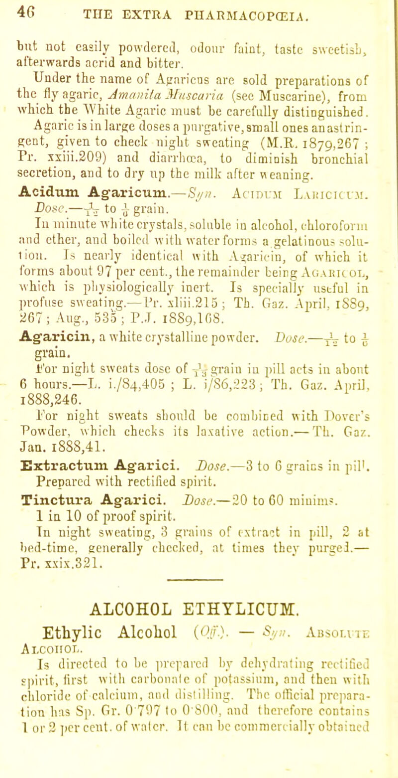 4G but not easily powdered, odour faint, taste sweetish, afterwards acrid and bitter. Under the name of Agnricus are sold preparations of the fly agaric, Amanita Muscaria (see Muscarine), from which the White Agaric must be carefully distinguished. Agaric is in large doses a purgative,small ones anastrin- gent, given to check night sweating (M.R. 1879,267 ; Pr. xxiii.209) and diarrhoea, to diminish bronchial secretion, and to dry up the milk after weaning. Acidum Agaricum.—Syn. Acirir.u Laiucicum. Dose.—-jV to i grain. In minute white crystals, soluble in alcohol, chloroform and ether, and boiled with water forms a gelatinous solu- tion. Is nearly identical with Agaricin, of which it forms about 97 per cent., the remainder being Agakic ol, which is physiologically inert. Is specially useful in profuse sweating.— I'r. xliii.215 ; Th. Gaz. April. 1SS9, 267; Aug., 53o; P..T. 1889,168. Agaricin, a white crystalline powder. Dose.—^ to £ grain. i<'or night sweats dose of y1^grain in pill acts in about 6 hours.—L. i./84,405 ; L. i/86,223; Th. Gaz. April. i888,246. Tor night sweats should be combined with 1'over's Powder, which checks its laxative action.— Th. Gaz. Jan. 1888,41. Extractum Agarici. Dose.—3 to 6 grains in 1 ill. Prepared with rectified spirit. Tinctura Agarici. Dose.—20 to 60 minims. 1 in 10 of proof spirit. In night sweating, 3 grains of extract in pill, 2 at bed-time, generally checked, at times thev purge!— Pr. xxix.321. ALCOHOL ETHYLICUM. Ethylic Alcohol (Off.). — Syn. Absolute Alcohol. Is directed to be prepared by dehydrating rectified spirit, first with carbonate of potassium, and then with chloride of calcium, and distilling. The official prepara- tion has Sp. Gr. 0'707 to 0 S00, and therefore contains