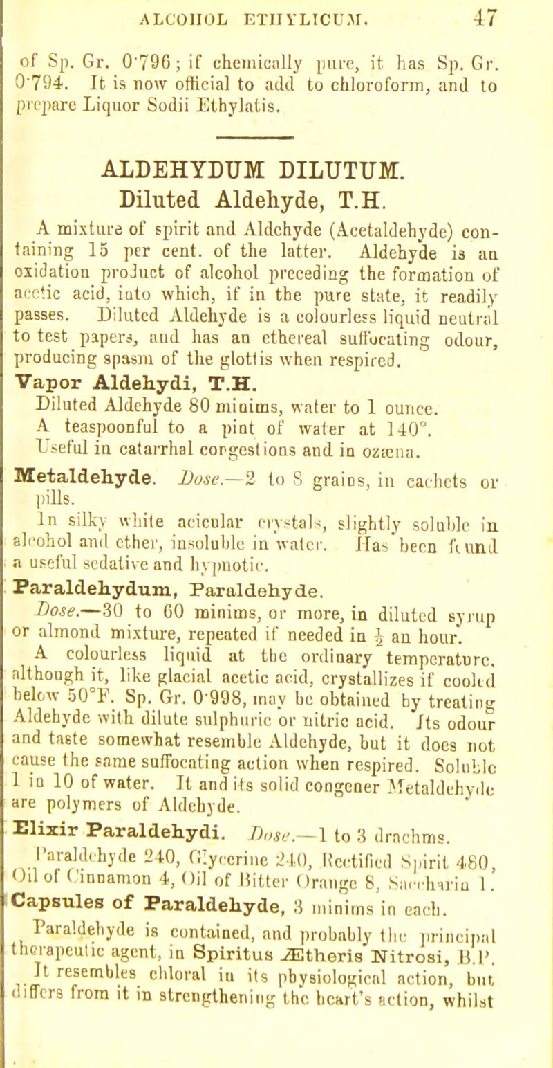 of Sp. Gr. 0-796; if chemically pure, it has Sp. Gr. 0'794. It is now official to add to chloroform, and to prepare Liquor Sodii Ethylatis. ALDEHYDUM DILUTUM. Diluted Aldehyde, T.H. A mixture of spirit and Aldehyde (Acetaldehyde) con- taining 15 per cent, of the latter. Aldehyde is an oxidation proJuct of alcohol preceding the formation of acetic acid, iuto which, if in the pure state, it readily passes. Diluted Aldehyde is a colourless liquid neutral to test papers, and has an ethereal suffocating odour, producing spasm of the glotlis when respired. Vapor Aldehydi, T.H. Diluted Aldehyde 80 minims, water to 1 ounce. A teaspoonful to a pint of water at 140°. Useful in catarrhal congestions and in ozxnn. Metaldehyde. Dose—2 to 8 grains, in cachets or pills. In silky while acicular crystals, slightly soluble in alcohol and ether, insoluble in water. Has been fiund a useful sedative and hypnotic. Paraldehydum, Paraldehyde. Lose.—30 to 60 minims, or more, in diluted syrup or almond mixture, repeated if needed in i an hour. A colourlets liquid at the ordinary temperature, although it, like glacial acetic acid, crystallizes if cookd below 50°P. Sp. Gr. 0 998, may be obtained by treating Aldehyde with dilute sulphuric or nitric acid. Its odour and taste somewhat resemble Aldehyde, but it docs not cause the same suffocating action when respired. Soluble 1 in 10 of water. It and its solid congener Metaldehyde are polymers of Aldehyde. Elixir Paraldehyde dose. -1 to 3 drachms. Paraldehyde W0, Glycerine 240, Rectified Spirit 480, Oil of Cinnamon 4, Oil of Hitter Orange 8, Saechwin 1. Capsules of Paraldehyde, 3 minims in each. Paraldehyde is contained, and probably the principal therapeutic agent, in Spiritus ^Etheris Nitrosi, H I' It resembles chloral iu its physiological action, bin differs from it in strengthening the heart's netion, whilst