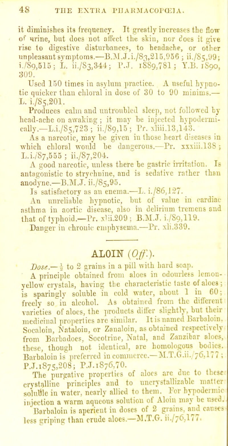 it diminishes its frequency. It greatly increases the flow of* urine, bat does not ait'ect the sliin, nor does it give rise to digestive disturbance?, to headache, or other unpleasant symptoms.—B.M.J.i./83,215,956 ; ii./S5,'J9; i./Sg,515; L. ii./S3,344; P.J. iSS^TSl; Y.B. 1S90, 309. Used 150 times in asylum practice. A useful hypno- tic quicker than chloral in dose of 30 to 90 minims.— L. i./Ss,201. Produces calm and untroubled sleep, not followed by head-ache on awaking ; it may be injected hvpodermi- cally.—L.i./S5,723 ; ii./89,15; Pr. xliii.13,143. As a narcotic, may be given in those heart diseases in which chloral would be dangerous.—Pr. sx.\iii.l3S ; L.i./S7,555 ; ii./87,204. A good narcotic, unless there be gastric irritation. Is antagonistic to strychnine, and is sedative rather than anodyne.—B.M.J. ii./85,95. Is satisfactory as an enema.-—L. i./86,127. An unreliable hypnotic, but of value in cardiac asthma in aortic disease, also in delirium tremens and that of typhoid.—Pr. xlii.209 ; B.M.J. i./S9,119. Danger in chronic emphysema.—Pr. xli.339. ALOIN {Off.). Dose.— }, to 2 grains in a pill with bard soap. A principle obtained from aloes in odourless lemon- yellow crystals, having the characteristic taste of aloes ; is sparingly soluble in cold water, about 1 in 60; freely so'i'u alcohol. As obtained from the different varieties of aloes, the products differ slightly, but their medicinal properties are similar. It is named Barbaloin. Socaloin, Nataloin, or Zaualoin, as obtained respectively from Barbadoes, Socotrine, Natal, and Zanzibar aloes, these, though not identical, are homologous bodies. Barbaloin is preferred in commerce.—M.T.Gii., 76,177; PJ.1875.2O8j P.J.iS76,70. The purgative properties of aloes are due to these crystalline ' principles and to uncrystallizable matter soluule in water, nearly allied to them. Tor hypodermic injection a warm aqueous solution of Aloin may be used. ' Barbaloin is aperient in doses of 2 grains, and causes less griping than crude aloes.—MT.G. ii./76,177.