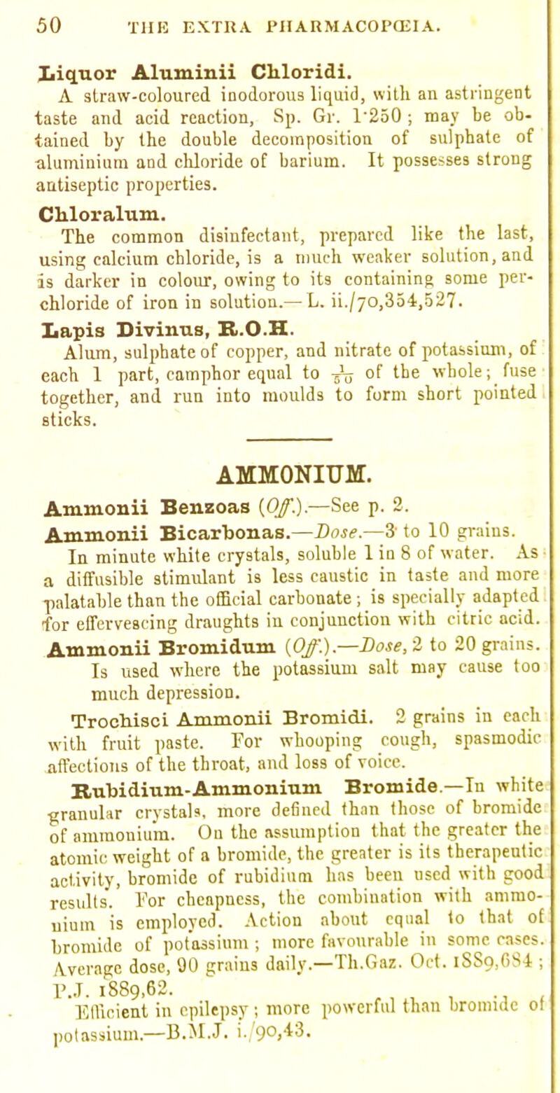 liquor Aluminii Cliloridi. A straw-coloured inodorous liquid, with an astringent taste and acid reaction, Sp. Gr. T250 j may be ob- tained by the double decomposition of sulphate of aluminium and chloride of barium. It possesses strong antiseptic properties. Chloralum. The common disinfectant, prepared like the last, using calcium chloride, is a much weaker solution, and is darker in colour, owing to its containing some per- chloride of iron in solution.—L. ii./70,354,527. Lapis Divinus, R.O.H. Alum, sulphate of copper, and nitrate of potassium, of each 1 part, camphor equal to of the whole; fuse together, and run into moulds to form short pointed sticks. AMMONIUM. Ammonii Benzoas {Off.).—See p. 2. Ammonii Bicarbonas.—Dose.—3 to 10 grains. In minute white crystals, soluble 1 in 8 of water. As a diffusible stimulant is less caustic in taste and more palatable than the official carbonate ; is specially adapted for effervescing draughts in conjunction with citric acid. Ammonii Bromidum {Off.).—Dose, 2 to 20 grains. Is used where the potassium salt may cause too much depression. Trochisci Ammonii Bromidi. 2 grains in each with fruit paste. For whooping cough, spasmodic affections of the throat, and los9 of voice. Rubidium-Ammonium Bromide —In white granular crystals, more defined than those of bromide of ammonium. On the assumption that the greater the atomic weight of a bromide, the greater is its therapeutic activity, bromide of rubidium lias been used with good results. For cheapness, the combination with ammo- nium is employed. Action about equal to that of bromide of potassium ; more favourable in some cases. Average dose, 90 grains daily.—Th.Gaz. Oct. iSSo,GS4 ; P.J. 1889,62. Efficient in epilepsy ; more powerful than bromide of potassium.—B.M.J, i. 90,-t3.