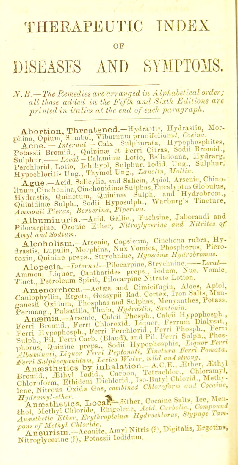 THERAPEUTIC INDEX OF DISEASES AND SYMPTOMS. JST. B. — The Remedies are arranged in Alpliabetical order; all those added in. the Fifth ami Si.dk Editions are printed in italics at the end of each paragraph. Abortion, Threatened.-Hydra^U Hydrant., Mo.-- phina, Opium, Sumbul, Viburnum prunifoliumrf, Coemu Acne - internal - Calx Sulphurate, Uypophosphitw, Polassii Bromid., Quininte et Fern Citras Sodii Brom.d Sulphur. loeoi-Calaminas Loiio, Belladonna, Hydrarg. Perchlorid. Lotin, Iehthyol, Sulphur. Iodid Uns., sulphur. Hypoebloritis Ung., Thymol Ung., Lanolin, Molhn. Aeue.-Acid. Salicylic, and Saliein, Apiol, Arsenic, Chino- iin^,Cinchonina,Cinc1io?idi?Ie Sulphas'.Eu^ljptusfflobuln., Hydrastis, Quinetum, Quinines Sulph and Hydrobrom., Quinidina Sulph., Sodii Uyposulph., Warburg a Tincture, Ammonii Picras, Berberina, Piperina. Albuminuria.-Aoid. Gallic Fuchaine, Jaborand, a„d Pilocarpine. Ozuiiic Ether, Nitroglycerine and A.tntes of Ami/l ami So ilium. Alcoholism.—Arsenic, Capsicum, Cinchona rubra My- dra!tis°Lu^ulm7Morphina Nux Vomica, Phosphorus, P.cro- toxin/Quinine preps-! Strychnine, Ityoettna E.vdrobromat. AloDeoia.-/»<w»''-Piloean''oe,StrTchiiine; A,_ Li,,uor, Cantharides preps lo. urn. >uc. A onuc. Tinct., Petroleum Spirit, Pilocarpine Nitrate Lotion. & ™«n/M^bro« Actica and Cimicifugin, Aloe?, Apiol, CatfcffiBogota, Gossypii Had. Cortex. Iron Salts Man. eanesr&m^Phosphas:and Sulphas, Menyanthes, Potass. Permang Pulsatilla, Thuja, HWrosim, Santonin. £%??S&ioc9Li*t,n, Lecieo Water, mild a.g .jro^ Anesthetics by inha a ion -;V E . - Ether £U» Pnm±r* Lion Did lo rid 'iso-1 . vl Chlorid.. Metliy- Nitroglycerine (?), Potassn lodJOum.