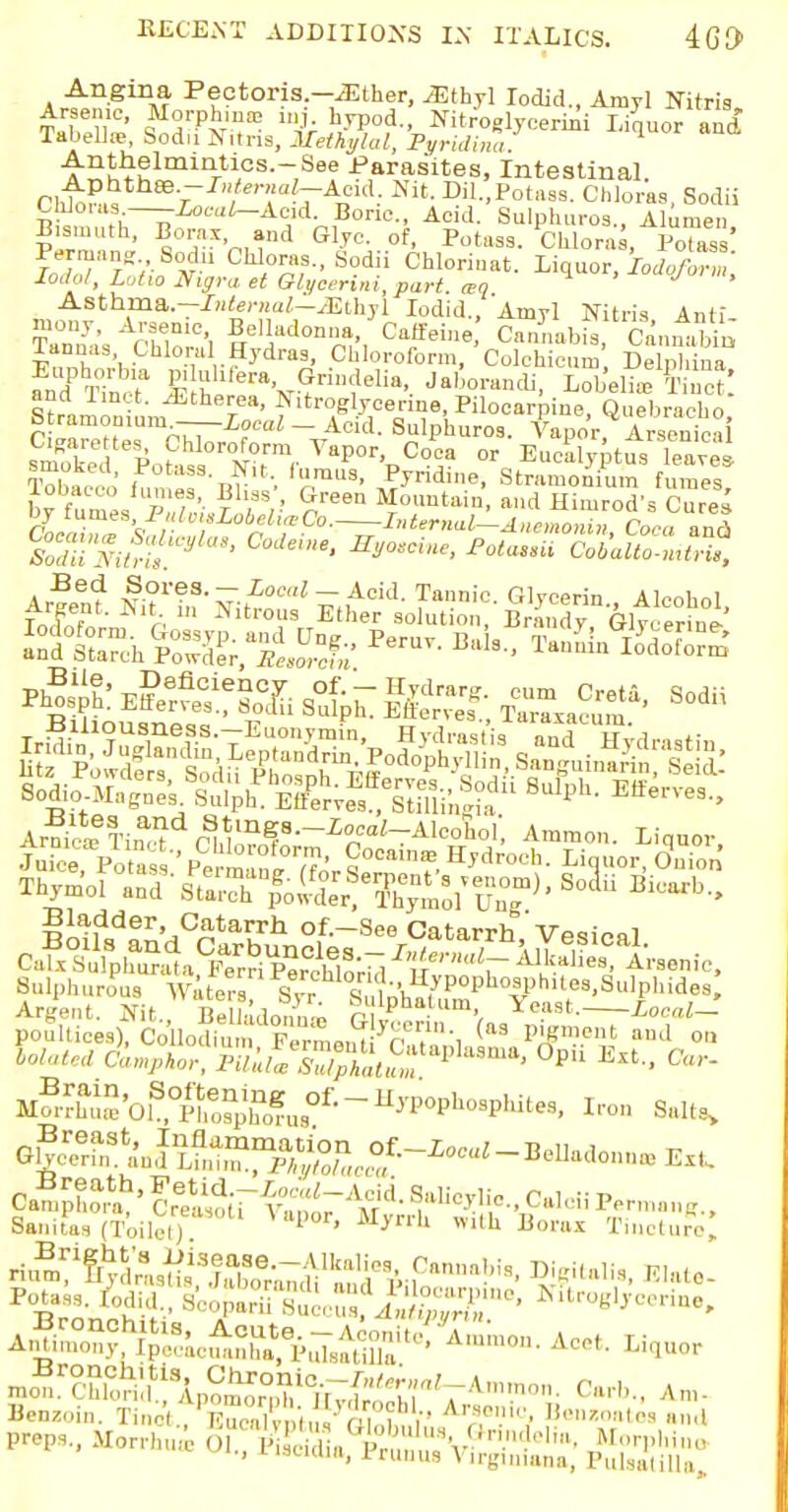 Angina Pectoris.—.Ether, .Ethyl Iodic!., Amyl Nitris Arsenic, Morphma: mj hypod., Nitroglycerin! Liquor and Tabellre, Sodu Nitna, Methylal, Pyridina Anthelmintics.-See Parasites, intestinal. ri,t^ V~ ,len!alTA°id: Nit- Dil.,Potass. Chloras, Sodii GMoras—--Local-Acid. Boric, Acid. Sulphuros., Aluraen Pern,'! ' s°^X'nnnd G1ZC^.°f' ^t»ss. Chloras, Po7Z'. ■lodol, Lotto lligraet Glycerini, part, aq Asthma,—InUrnal-jEthyl Iodid., Amyl Nitris Anti floral Hydras, Chloroform, Colchicine, Delphina fndPSa Jrrtl^V?™^8'. Jab°™*, Lobelia, K Straion L f^B^e™, Pilocarpine, Quebracho, btramomum — Local — Acid. Sulphuros. Vapor Arsenics S '£t; Vapor Cifca or EucalyptusTavei Tolvu r i -i-, 'rail3> ^ndine, Stramonium fumes lobacco fumes Bliss', Green Mountain, and Himrod's Cures by fumes PulmsLobeliaCo. Internal^-AnworincLaznl Per- Baia- «-St^SSSS pl&sSif^^^—Soda Ar?deTinac?dr^m^8--£r'-Alcoho1' Amm°- Liquor, Thymo! ^/K^^S^'Ep. So3ii T^5lder'.iC,2;ta?rh of.-See Catarrh'Vesical Sulphurous Water™ S^^Z^^T'9^0- Argent. Nit. BeUadon^ r 1Pha.,um. Yeast. Local— poultices), a&b$£mvSZJ$n^i (a3 p^ment aml 011 lola.Ua C^^vu]^^^^^ Opii Bltl, Car- Mo3rS'01S,OpSh0?u8O£ ~ ^^P^s, Iron Salts, Sanitas (Toilet) ' ■M^r1 Borax Tincture, mon'ffi^ Carb., An,- Benzoin. Kn^^Bntott ^5*5 Bonwate. and P^s., Morrhui O,., VBSSftES^St*
