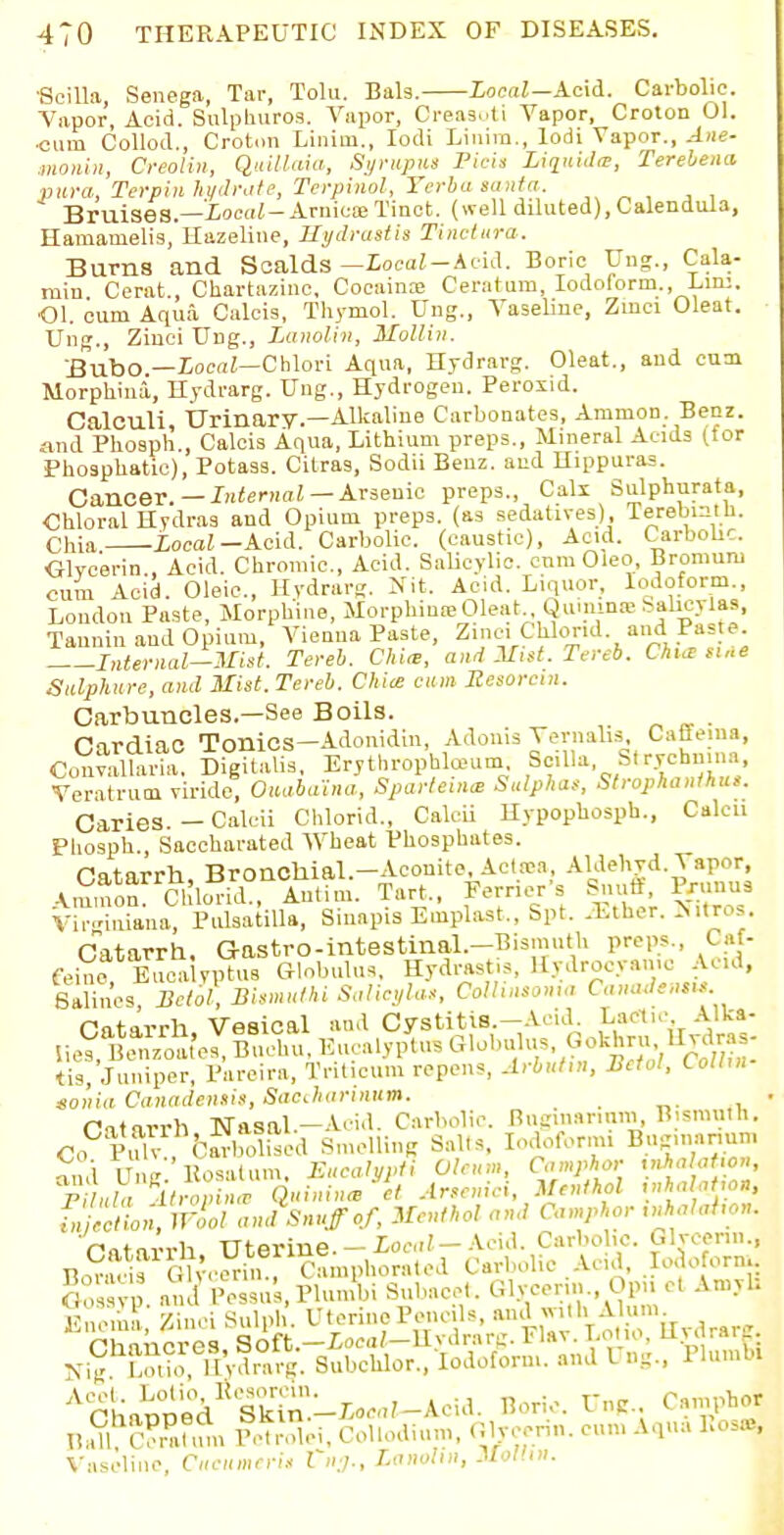 ■Scilla Senega, Tar, Tolu. Bals. Local—Acid. Carbolic. Vapor, Acid. Sulphuros. Vapor, Oreasoti Vapor, Croton 01. cum Collod., Croton Linim., Iodi Linira., lodi Vapor., Ane- monin, Creolin, Quillaia, Syruput Pieit Liquids, Terebena pura, Terpin hydrate, Terpinol, Yerba santa. - Bruises.—Local-Arnica; Tinct. (well diluted), Calendula, Hamanielis, Hazeline, Hydrastis Tinctura. Burns and Scalds —Local-Acid. Boric Ung., Cala- mi n Cerat., Chartazinc, Cocaine Ceratum, Iodoform., Lm:. ■01. cum Aqua Calcis, Thymol. Ung., Vaseline, Zmci Oleat. Ung., Ziuci Ung., Lanolin, Mollin. Bubo.—Local—Chlori Aqua, Hydrarg. Oleat., and cum Morphina,, Hydrarg. Ung., Hydrogen. Peroxid. Calculi Urinary.—Alkaline Carbonates, Amnion. Benz. and Phosph., Calcis Aqua, Lithium preps., Mineral Acids (for Phosphatie), Potass. Citras, Sodii Benz. and Hippuras. Cancer. — Internal — Arsenic preps., Calx Sulphnrata, Chloral Hydras and Opium preps, (as sedatives), TerebotU. Chia Local-Acid. Carbolic, (caustic), Acid. Carbolic G-lvcerin., Acid. Chromic, Acid. Salicylic. cnmOleo, Bromuru cum Acid. Oleic, Hydrarg. Nit. Acid. Liquor, Iodoform., Loudon Paste, Morphine, Morphiu^Oleat , Qu.nina-balicylas, Tannin and Opium, Vienna Paste, Zinc. Chkrnd. and Paste. Internal—Mist. Tereb. Chia, and Mitt. Tereb. Chia: sine Sulphure, and Mist. Tereb. Chia cum Resorcin. Carbuncles.—See Boils. , Hnrdinf Tonics—Adonidin, Adonis Vernalis, Caffeina, ffi SigUalis, ErythropWum Scilla St rychiiina Veratruoi viride, Ouabaina, Sparteine Sulphas, Strophantus. Caries — Calcii Chlorid., Calcii Hypophosph., Calcn Phosph., Sacckarated Wheat Phosphates. Catarrh, Bronchial.-AconiteAetata, Aldehvd. \ apor Ammo™ Chlorid., Antim. Tart., Fernet s Snuff lrunus Virginiana, Pulsatilla, Sinapis Einplast., Spt. .Ether. >itros. Catarrh. Gastro-intestinal.-Bismuth preps., Caf- feine, Eucavptus Globulus, Hydrastis, Hydrocyanic Acid, Salines Beiol, Bismulhi Salicylas, Colhnsonu, Canadensis Cntirrh Vesical and Cystitis.—Acid. Lactic Alka- uS. W Buch Eucalyptus Globulus Gokm, llvdras- tis. Jumper, Pareira, Triticu.n repens, Arbuhn, Betol, Collm- sonia Canadensis, Saccharinam. _ rntirrh Nasal—A.-id. Carbolic. Bugmanum, Bismuth. ,?*S3ZrhSlSised BmeUine Salts, Iodoform! Bug.iK.rnin, Co Pulv., barbolised Smelling Salts fSctiotwool and Snuff of, Menthol and Camphor inhalahon. Catarrh Uterine. — Local— Acid. Carbolic. Glycerin., Bor^Glycerin!, Camphorated Carbolic Acid, Iodoform. i?,s • a, 1 l'essns.Plumbi Subacet. Glycerin., Opu ct Amyh ] cn\ ' Ztao Sulpl Uterine Pencils, and with Alum Chancres Soft.-iocaJ-HydrarB. Flav. Lot.o. Uv« rarg NiB S, llVdnirg. Subchlor., Iodoform, and I ng., Plumbt AckaPped1( Skinl-Xoc^-Acid. Boric. U„c C.mphoJ DaU. C?Stum EWrriri. CoUodium, Glycerin, cum Aqua Ros»,