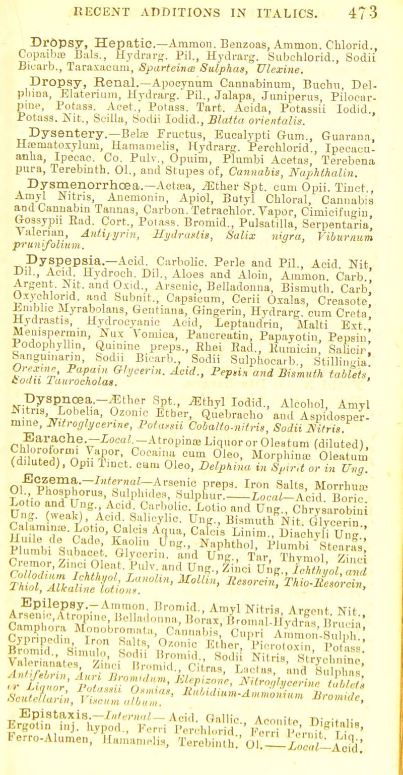 Dl'Opsy, Hepatic—Ammon. Benzoas, Ammou. Chloric!., Copaibas Bala., Hydrarg. PH., Hydrarg. Subchlorid., Sodii Bicarb., Taraxacum, Sparteines Sulphas, Ulexine. Dropsy, Renal.—Apocynum Cannabinum, Buehn, Del- phina, Elaterium, Hydrarg. PH., Jalapa, Juniperus, Pilocar- pine, Potass. Acer., Potass. Tart. Acida, Potassii Iodid Potass. Nit., ScHla, Sodii Iodid., Blaita oriental^. Dysentery.—Behe Fructus, Eucalypti Gum., Guaraua, Hasmatosylum, Hamamelia, Hydrarg. Perchlorid., Ipeeaeu- anlia, Ipecac. Co. Pulv., Opuim, Plumbi Aeetas, Terebena pura, Terebinth. 01., and Stupes of, Cannabis, Naphthalin. Dysmenorrhoea.—Actasa, ^ther Spt. cum Opii. Tinet., Amyl Nitris, Anemonin, Apiol, Butyl Chloral, Cannabis aodCaunabin Taunas, Carbon. Tetrachlor. Vapor, Cimicifim-in Gossypii Rad. Cort., Potass. Bromid., Pulsatilla, Serpentaria' Valerian, Anlijyrin, Hydrastis, Salix nigra, Viburnum pruntfohum. Dyspepsia.—Acid. Carbolic. Perle and PH., Acid Nit JJil., Acid. Hydroch. Dil., Aloes and Aloin, Amnion Carb ' Argent. Nit. and Oxid., Arsenic, Belladonna, Bismuth. Carb! OxyehJorid. and Subnit., Capsicum, Cerii Oxalas, Creasote Jim die Myrabolans, Geutiana, Gingerin, Hydrarg. cum Creta Hydrastis, Hydrocyanic Acid, Leptaud'rin, Malti Ext ' Menispermin, Nux Vomica, Panercatin, Papayotin, Pepsin' Podophyllum Quinine preps., Rhei Pad., Pumicin Sahcir Sanguinarin, Sodii Bicarb., Sodii Sulphocarb., Stillin -ia SodiiTiu^oehVlL yeerin- Acid-> Fep,i* «»d Bismuth tablet*, Dyspnoea.-JEther Spt., iEthyl Iodid., Alcohol, Amyl ™! ,»8V , * 'a' 0z'm,,e Etber' Q»ebrncho ami Aspidosper- mine, Nitroglycerine, Potasiii Cobalto-nitris, Sodii Mtris. Earache.—ioca? -Atropines Liquor or Oleatum (diluted), ?d;K°|rInn Tr> CC,liil oum OIeo- Norphinas Oleatum (diluted), Opn Tmct. curu Oleo, Delphi™ in Spirit or in Ung. Ol'Ep^e„m?'~/,'rT'(_,A,'9-,li,: i,rPa- Iron Salt9. Morrhurc 01 Phosphorus, Sulphides, Sulphur. icW-Acid Boric Lotio and Ung Acid. Carbolic. Lotio and U„g„ Chrysarooiiii Ung. (weak), Acid. Salicylic. Ung., Bismuth Nit. Glycerin Ca aminos. Lo ,o, Calc a Aqua, Cafci'a Linim., Uiachyl Ung' Plnnfl, %\ ) Kr1' »«•' N;'Pl'thol, Plumbi Stearfs Plumbi Subocet. Glycerin, and Ung., Tar Thymol Zinc Cremor, Zinci Oleal Pulv. and Ung., line Ui g ,7cTib!,,,, , ZltM^XioZ?0^ UOlt> THio-JetrZ fC;:'n,l,h™ '..«:,, Cannabis Cupr SiS ' A l.febnn, Ann Bromidum, klepizone, NitroglveeriMtSblal Ferro-Alumen, Hamanielis, Tcrcbintl,;' ul.— W-A^j;