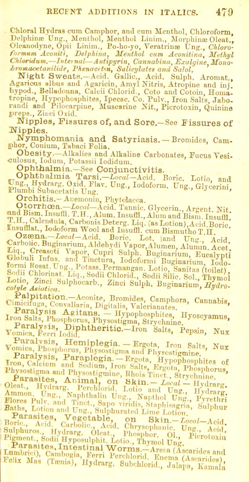 Chloral Hydras cum Camphor, and cum Menthol, Chloroform, Delphime Ung., Menthol, Menthol Linim., MorphineOleat., Oleanodyne, Opii Linim., Po-ho-yo, Veratrinoe Ung., Chloro- formum Aconiti, Del phi na, Menthol earn AconiUna, Methyl Chloridum.—Internal—Antipyrin, Cannabina, Exulyiite Mono- Iromacetaiuliile, Phenacitm, Salicylates anil Salol. Night Sweats.—Acid. Gallic., Acid. Sulph. Aromat., Agaricus albus and Agaricin, Amyl Nitris, Atropine and iuj. liypod., Belladonna, Calcii Cblorid., Coto and Cotoin, Homa- tropine, Hypophosphites, Ipecac. Co. Pulv., Iron Salts, Jaho. randi and Pilocarpine, Muscarine >it., Pkrotoxin, Quinine preps., Ziuci O.iid. Nipples, Fissures of, and Sore.—See Fissures of Nipples. Nymphomania and Satyriasis. —Bromides, Cam- ipuor, Conium, Tabaci Folia. Obesity.—Alkalies and Alkaline Carbonates, Fucus Vesi- ■culosus, Iodum, Potassii Iodidum. Ophthalmia.—See Conjunctivitis. Ophthalmia Tarsi—Loc^-Acid. Boric. Lolio and £,nS-> Hydrarc Oiid. Fiav. Uug., Iodoform. Ung., Glyc'erini Phunbi Subacctatia Ung. J ' Orchitis.- Ar.emonin, Phytolacca. Otorrhcea.—Local— Acid. Tannic. Glycerin., Arcent Tfit and B,sm. Insufll.T. H„ Alum. Insuffl., Alum and Bism. Insufll.' I.H Calendula, Carboms Deterg. Liq. (as Lotion),Acid Boric InsuOlat, Iodoform Wool and Insufll. cum Bismutho T ff Ozsena-—Zocoi-Acid. Boric. Lot. land XThe ' Acid Carbolic. Bunnanum, Aldehydi Vapor.Alumen, Alunun Acet Liq CreasoU Vapor Cupri Sulph. Buginurium, Eucalyp i (xlobuh Infus. and Tinctura, Iocfoformi Buginarium Iodo form, 1 osat. Ung Potass Pcrmangan. Lotio, Sanitas (toile ? Bodii Chloral.it. L,q.,Sodii Chlorid., Sodii Shio. Sol., Thymol Caimahis' V^^^f^^-'^n Salts, Pepsin, Nux Olfn? /r'6!8' Ar,ni.ma,1f on Skin.-i,;,,,  ' Xar„ Balphuros Elvdnuw nl»ni m„ . i A; unis-' A<>.