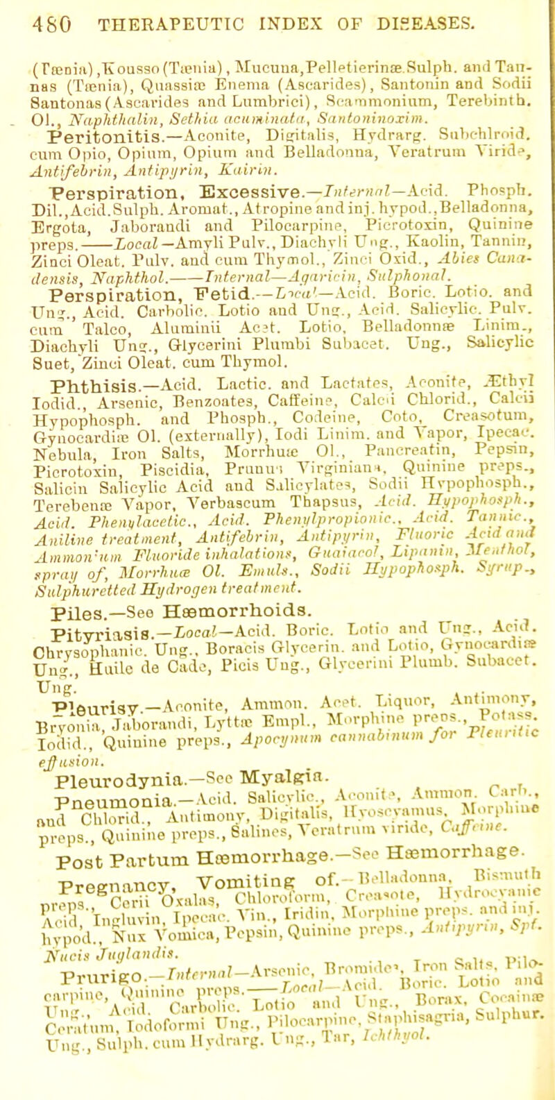 (rseniiO ,Kouaao(Tcenia), Mucuua.Pelletierinae.Sulph. and T;m- nas (Tenia), Quassia? Enema (Asearides), Santonin and Sodii Santonas (Asearides and Lumbrici), Scatnmonium, Terebintb. 01., Naphthalin, Set/da acuminata, Santoninoxim. Peritonitis.—Aconite, Digitalis, Hydrarg. Subehlroid. cum Opio, Opium, Opium and Belladonna, Veratrum Yiride, Antifebrin, Antipyrin, Kairin. Perspiration, Excessive.—Infernal—Acid. Phosph. Dil.,Acid.Sulph. Aromat., Atropine andinj. hypod.,Belladonna, Ergota, Jaboraudi and Pilocarpine, Pierotoxin, Quinine preps, Local— Amyli Pulv., Diachyli Ung., Kaolin, Tannin, Zinci Oleat. Pulv. and cum Thymol., Zinci Oxicl., Abies Cana- clensis, Naphthol. Internal—Jqaririn, Sul phonal. Perspiration, Fetid— Lieu,'.—Acid. Boric. Lotio. and Ung;, Acid. Carbolic. Lotio and Ung., Acid. Salicylic. Pulv. cum ' Talco, Aluminii Ac?t. Lotio. Belladonna? Linim., Diachyli Ung., Glyeerini Plumbi Subacat. Ung., Salicylic Suet,Zinci Oleat. cum Thymol. Phthisis.—Acid. Lactic, and Lactates, Aconite, -Ethyl Iodid , Arsenic, Benzoates, Caffeine, Calcd Chlorid., Calcii Hypophosph. and Phosph., Codeine, Coto, Creasotum, Gynocardiic 01. (externally), Iodi Linim. and Vapor, Ipecac. Nebula, Iron Salts, Morrhuie 01., Pancreatin, Pepsin, Pierotoxin, Piscidia, Prunin Virginians, Quinine preps., Salicin Salicylic Acid and Salicylate?, Sodii Hvpophosph., Terebena; Vapor, Verbascum Thapsus, Acid. Hiipophosph., Acid. Fhenylacelic, Acid. Fhenylpropionic. Acid. Tannic. Aniline treatment, Antifebrin, Antipyrin, Fluoric -<dau,i immon'tim Fluoride inhalations, Guaiaeol, Lipamn, Meulhot, sprai/ of, Morrhiue 01. Emuh., Sodii Hypophosph. Syrup., Sulphuretted Hydrogen treatment. Piles.—See Haemorrhoids. PitvriasiS.—iora/.-Acid. Boric. Lotio and Ung., Acid. Chrysoplianie. Ung.. Boracis Glycerin, and Lotio, Gvnocardia* IJn/., kuile de Cade, Picis Ung, Glyeerini Plumb. Subacet. Ung.' ■P'eurisv-Aconite, Arammi. Acet. Liquor, Antimony, Brv«n»bora„di. Lytt* En.pl., Morphine V™-. ™^ Iodid., Quinine preps., Apocynum cannabmum for Fleuntic effusion. Pleurodynia—See Myalgia- Pneumonia.-Acid. Salicylic, Aconite, Amnion. Car/. „nd ffld Antimony, Digitalis, llyosevamus Morplime props, , Qni»i»e preps., Salinos, ^ erntrum v.r.dc, Caffnne. Post Partum Ha3rnorrhage.-Seo Haemorrhage. Preenancy, Vomiting of.-Belladonna. Bismuth „„ egC?niyoV,l«S, ChloroTorm, Create, Hydrocyani* Ada InMuvin, Ipecac. Vi.,., Iridin, Morphine preps, and in, hyjo'd Nux Vomica, Pepsin, Quinine preps., Antipyrin, Spf. ■Pvnrie-o -Internal-Arsenic, Bromide. Tron Salts. 1 ilo- TJng., Sulph. cum Hydrarg. I ng., 1 ar, IMhyol.