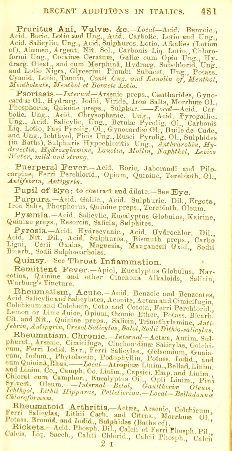 Pruritus Ani, Vulvae, &c—Local—Acid. Benzoic, Acid. Boric. Lotio aoid Ung,, Acid. Carbolic. Lotio end Ung., Acid. Salicylic. CRg., Aei«i. Sulphuros. Lotio, AlkaKes (Lotion of), Alumen, Argent. Nit. Sol., Carbonis Liq. Lotio., Chloro- formi U>ig., Cocainse Ceratum, Gallic cum Opio Un«., Hy- drarg. Oleat,, and cum Morphina, Hydrarg. Subeblorid. Ung. and Lotio Nigra, Glyceriui Plunibi Subacet. Uiig., Potass. Cyanid. Lotio, Tannin, Canii Ung, -and Lanolin of, Menthol, Mentholeate, Menthol et Bomcis Lofio, Psoriasis.—Internal—Arsenic preps., Caatharides, Gyno- cardie 01., Hydrarg. Iodid. Viride, Iron Salts, Morrhua;01., Pbospborus, Quinine preps., Sulphur. Load—Acid. Car bolic. Ung., Acid. Chrysophaoic. Dog., Acid. Pvrogalliu. Ung., Acid. Salicylic. Ung., Betulie Pyroiig. Ol./Carbonis Liq. Lotio, Fagi Pyroiig. 01., GynocardwB<H., fluile<5e Cade, and Uug., Ichthyol, Picis Ung., Rusei Pyroiig. 01., Sulphides (m Baths), Stilphuris Hypochloritis Dug., Anthrarobin, Hy- dracetm, Sydroxylamme, Lanolin, Mollin, Safhthel, Lcoi'eo Heater, mild and strong. Puerperal Fever.-Acid. Boric, Jaborandi and Pilo- carpine, Perri Perchlorid., Opium, Quinine, Tcrebioth. Ol. Antifebrin, Aetfipgrin. Pupil of Eye: to contract and dilate.—See Eye. Purpura.—Aeid. Gallic., Acid. Sulphuric. DiL, Er«ota Iron Saks, Phosphorus, Quinine preps., Terebinth. Oleum. Pyajmia.—Acid. Salicylic, Eucalyptus Globulus, Eairiue Quinine preps., Resordn, Saliein, Sulphites. Pyrosis.—Acid. Hydrocyanic, Aeid. Hydroehlor. Dil Acid. Nit. DiL, Acid. Sulphuros., Bismuth preps, Carbo Lig.ii Cem Oxalas, Magnesia, Mauganesii Oxid., Sodii Bicarb., Sodii Sulphocarbolas. Quinsy.—See Throat Inflammation, Remittent Fever.—Apiol, Eucalyptus Globulus Nai-- eotina, Quinine and other Cinchona Alkaloids, Salicin Warburg s Tincture. ' Rheumatism, Acute-Acid. Benzoic and Benzoates Acid Sal,cyhcand Salicylates, Aconite, Acta;a and Cimicifugin' Colehreum and Colchicin, Coto and Cotoin, Ferri Perchlorid Lemon or Lime Juice, Opium, Ozonic Ether, Potass Bicarb' Ut. and isrt., Quinine preps., Salicin, Trimetbylamine Anti- fibrin, Antipynv, OreiolSalicj/lat, SaUl, Sodii DUhio-mheyhiH. Rheumatism, Chronic.—Internal—Ante*, Antim. Sul- kd and L. mm. Co Camph. Co. Litrira., Capaici. Kn.p. and Linira sill ^ C,u Can'I,,KT'. Bucalyptue Oil., Opii^Linim., pin Rheumatoid Arthritis.—Actira, Arsenic, Colchieum Fern SaheyW, Lithi Cart,, and CiW, ifirAu. $?* Potass Broraii. and L.did., Sulphide* (Hatha of) RlCkets.-Acd. Pbospb. Dil., Calcii et Ferr Phoaph Pil Calcs. Liq. Sacch., Calcii Chlorid., Calcii Phoaph!; Calcii 2> I