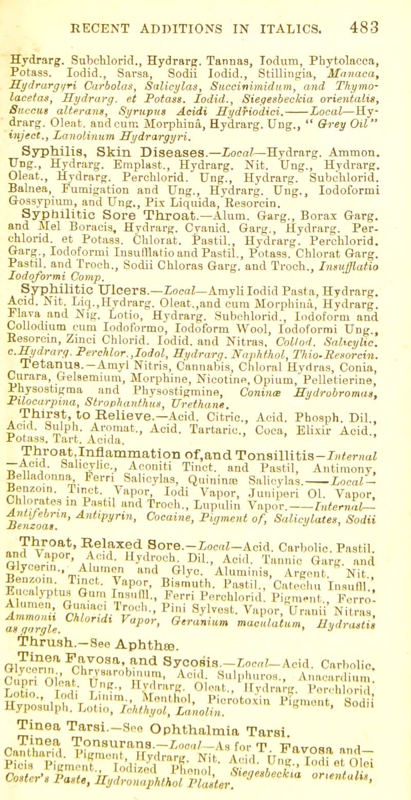 Hydrarg. Subchlorid., Hydrarg. Tannas, Todum, Phytolacca, Potass. Iodid., Sarsa, Sodii Iodid., Stillinpia, Manaca, Hydrargi/ri Carbolas, Salicylas, Succinimidum, and Thymcr lacetas, Hydrarg. et Potass. Iodid., Siegesbeckia orientalis, Buecm alterant, Syrupus Acidi HydHodici. Local—Hy- drarg. Oleat. and cum Morphina, Hydrarg. UDg.,  Grey Oil inject., Lanolinum Hydrargyri. Syphilis, Skin Diseases.—Local—Hydrarg. Ammon. Ung., Hydrarg. Emplast., Hydrarg. Nit. Ung., Hydrarg. Oleat., Hydrarg. Perchlorid. Ung., Hydrarg. Subchlorid. Balnea, Fumigation and Ung., Hydrarg. Ung., Iodoformi Gossypium, and Ung., Pix Liquida, Resorein. Sypbilitio Sore Throat—Alum. Garg., Borax Garg. and Mel Borucis, HTdrarg. Cranid. Garg., Hydrarg. Per- chlorid. et Potass. Chlorat. Pastil., Hydrarg. Perchlorid. Garg., Iodoformi Insuftlatio and Pastil., Potass. Chlorat Garg. Pastil, and Troch., Sodii Chloras Garg. and Troch., Insufflatio Iodoformi Comp. Syphilitic Ulcers.—Local—Amyli Iodid Pasta, Hydrarg. Acid. Nit. Liq.,Hydrarg. Oleat.,and cum Morphina, Hydrarg. Flava and Nig. Lotio, Hydrarg. Subchlorid., Iodoform and Collodium cum Iodofbrmo, Iodoform Wool, Iodoformi Ung., Resorcm, Zinei Chlorid. Iodid. and Nitras. Collod. Salicylic, c.Hydrarg. Pereklor. Jodol, Hydrarg. Naphthol, Thio-Resorcin. Tetanus.-Amyl Nitris, Cannabis, Chloral Hydras, Conia, Curara, Gelsemium, Morphine, Nicotine, Opium,' Pelletierine Physostigma and Pliysostigmine, Coniiue Hydrobromas, Pilocarpina, Strophantus, Urethane. Thirst, to Relieve.—Acid. Citric., Acid. Phosph. Dil., Acid. Sulph. Aromat., Acid. Tartaric, Coca, Elixir Acid., Potass. Tart. Acida. ThroatJnflammation of.and Tonsillitis-7»/er«ai -Acid. Salicylic, Aconiti Tinct. and Pastil, Antimony, Belladonna, Perri Salicylas, Quinine Salieylas. Local- Benzoin, tinct. Vapor, Iodi Vapor, Juniperi 01. Vapor, Chlorates in Pastil and Troch., Lupulin Vapor. Internal— Ajilifebnn, Antipyrin, Cocaine, Pigment of, Salicylates, Sodii Henzoas. J 1 Throat, Relaxed Sore.-ZoraZ-Acid. Carbolic. Pastil. fili^0r, AKl H>'dTch- Dil., Acid. Tannic Garg. and Glycerin. Alumon and Glyc. Aluminis, Argent. Nit Benzoin Tincl, Vapor, Bismuth. Pastil., CateShu Inauffl Eucalyptus Gum lasuffl., Ferri Perchlorid! Pigment Perro- aZTu nT-j-Tl°ch- Pi,,i Sylvest- V»Por, CTranu Nitras, as garble. ^ °'r'lnim ^culatum, Hydrastis Thrush-See Aphthee. Gl^n,a ^■h'lr0Sa,iand SyCOSia.-ZooaZ-Aoid. Carbolic. Cuori oii.?h^irobj;>V1. A.oiA Hulphuros., Anacardium L Todi tK&mrt- 01eat- Eydrarg. Perchlorid Tinea Tarsi.-Sno Ophthalmia Tarsi. Tinea Tonsurans.—Local-As for T Favosn and Canthand. Pigment irvrlrnr,/ a • i it %•
