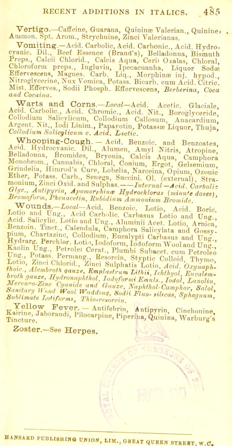 Vertigo.—Caffeine, Guarana, Quininre Valerian., Quinine. Amnion. Spt. Arom., Strychnine, Zinei Valerianas. Vomiting.—Add. Carbolic, Acid. Carbonic, Acid. Hydro- cyanic. Dil., Beef Essence (Brand's), Belladonna, Bismuth Preps., Caleii Chlorid., Caleis Aqua, Cerii Oxalas, Chloral, Chloroform preps., Ingluvin, Ipecacuanha, Liquor Soda} Effervescens, Magnes. Carb. Liq., Morphine inj. hypod., Nitroglycerine, Nux Vomica, Potass. Bicarb, cum Acid. Citric'. Mist. Efferves., Sodii Phosph. Effervescens, Berberina, Coca and Cocaina. Warts and Corns.— Local—Acid. Acetic. Glaeiale Acid Carbolic, Acid. Chromic, Acid. Nit., Boroglyceride Collodium Salieylicum, Collodium Callosum, Anac'ardium, Argent. Nit., Iodi Linim., Papayotin, Potassoe Liquor, Thuia! Collodium Salicylicum c. Acid. Lactic. Whooping-Cough. — Acid. Benzoic and Benzoates, Acid Hydrocyanic. Dil., Alumen, Amyl Nitris, Atropine Belladonna, Bromides, Bryonia, Calcis Aqua, Camphora Monobrom Cannabis, Chloral, Conium, Ergot, Gelseniium, Griudelia Hinirods Cure, Lobelia, Narceina, Opium, Ozonic Ether, Potass Carb., Senega, Succini. 01. (external), Stra- monium Zmci Oxid. and Sulphas. Internal-Acid. Carbolh Wye, Antipyrin, Apamorphina, Uvdrochloras (minu'e doses) JSromoform, Phenacetin, Rubidium Ammonium Bromide. Wounds.-£0«//-Aeid. Benzoic, Lotio, Acid. Boric Lotio and Ung Acid Carbolic. Carbasus Lotio and Ung Acid. Salicylic Loho and Ung., Aluminii Acet, Lotio, Arnica' l\ZPI TltDt C oe';,d°*mP*°™ Salicylata and 6nSsy. pmm, Chartazmc, Collodium, Eucalypti Carbasns and Ung Kaolin lin/rCp T- {-otl».Iotl°fun, Iodoform Wool and Unf ,' Lotio Zimn-pmT^ Besorcin, Styptic Colloid, Thymo, that ' f/Z Pu0nd- ZInC1 ,8ulPa''S L«tio. Acid. OxyZaph. t un Alembrotkgauze, Emplastrum lithii, Ichthyol Eucalem. broth gauze, Bydronaphthol, TodoformiEmule., Iodo llnolin Mercuro-Zino Cyanide and Oauze, Naphthol-CamphorSalol bniilimate Lotiformi, Thio-reiorcin J', KaTrhil^lTborL^^vr AnMeb^ Antipyrin. Cinchonine. Tincture. ' ,locttrP»>e, f'perina, Quinina, Warburg's Zoster.—See Herpes. IIANSAUD PUBLIUlilNO UK.Otf, MM., GHKAT QUKEN 8TRKBT, W.C.