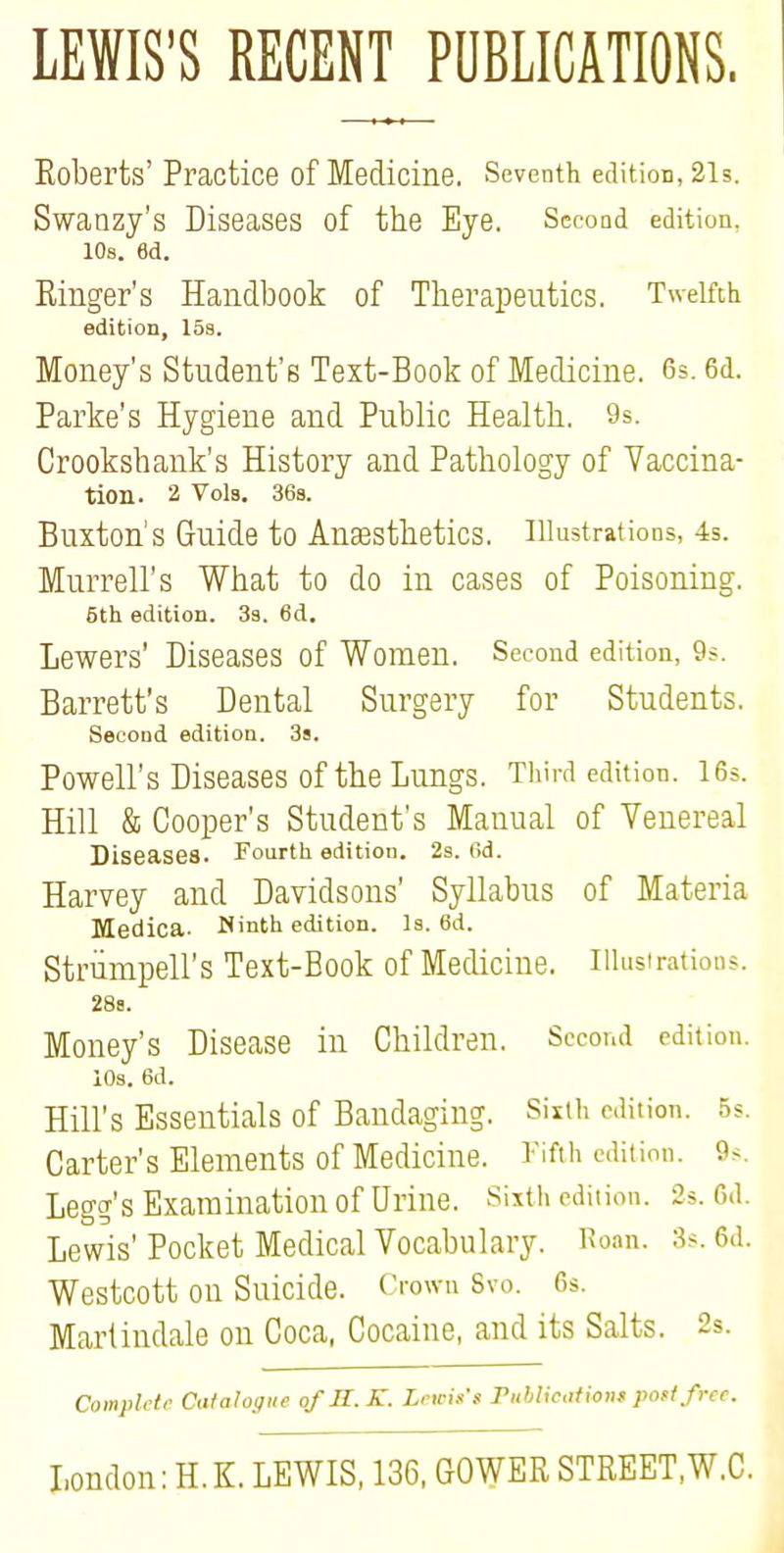LEWIS'S RECENT PUBLICATIONS. Eoberts' Practice of Medicine. Seventh edition, 2ls. Swanzy's Diseases of the Eye. Second edition, 10s. 6d. Einger's Handbook of Therapeutics. Twelfth edition, 15s. Money's Student's Test-Book of Medicine. 6s. 6d. Parke's Hygiene and Public Health. 9s. Crookshank's History and Pathology of Vaccina- tion. 2 Vols. 36s. Buxton's Guide to Anaesthetics, illustrations, 4s. Murrell's What to do in cases of Poisoning. 6th edition. 3a. 6d. Lewers' Diseases of Women. Second edition, 9s. Barrett's Dental Surgery for Students. Second edition. 3s. Powell's Diseases of the Lungs. Third edition. 16s. Hill & Cooper's Student's Manual of Venereal Diseases. Fourth edition. 2a. 6d. Harvey and Davidsons' Syllabus of Materia Medica. Ninth edition. Is. 6d. Strumpell's Text-Book of Medicine. Ulusirations. 28s. Money's Disease in Children. Second edition. 10s. 6d. Hill's Essentials of Bandaging. Sixth edition. 5s. Carter's Elements of Medicine. Fifth edition. 9-. Legg's Examination of Urine. Sixth edition. 2>. 6d. Lewis' Pocket Medical Vocabulary. Roan. 3s. 6d. Westcott on Suicide. Crown Svo. 6s. Martindale on Coca, Cocaine, and its Salts. 2s. Complete Catalogue of U.K. Lewis's Publication* pott free. London: H. K. LEWIS, 136, GOWEE STEEET.W.C.