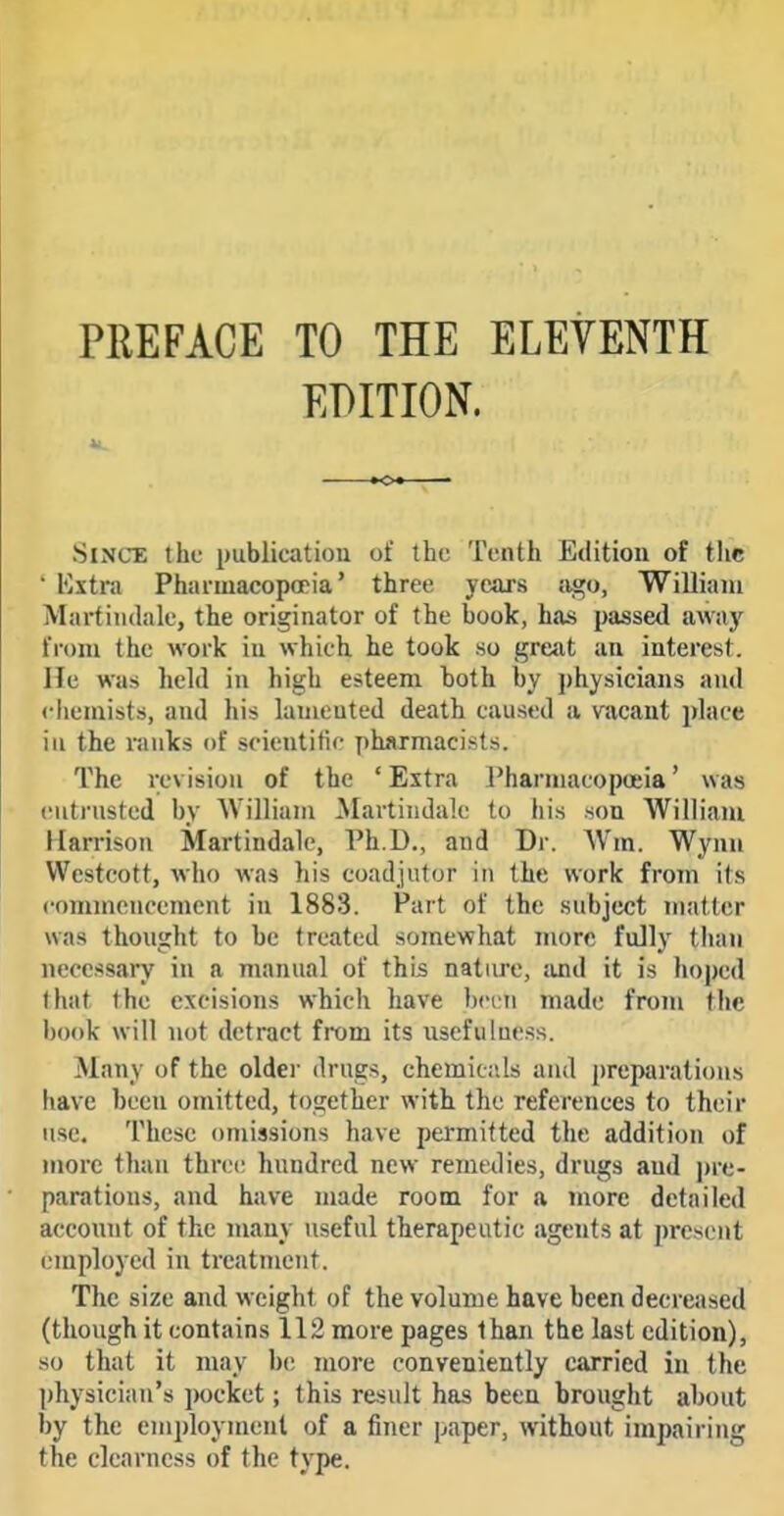 PREFACE TO THE ELEVENTH EDITION. Since the publication of tbi; Tenth Edition of the ' Kxtra Phaimacopopia' three years ago, William Martindale, the originator of the book, has passed away from the work in which he took so great an interest, lie was held in high esteem both by jthysicians and ciieniists, and his lamented death caused a vacant place in the ranks of scientific phjtrmacists. The revision of the 'Extra Pharmacopoeia' was cutrnsted by William Martindak; to his son William Harrison Martindale, Ph.D., and Dr. \Vm. Wynu Westcott, who was his coadjutor in the work from its commencement in 1883. Part of the subject matter was thought to be treated somewhat more fully than necessary in a manual of this nature, and it is lioped that the excisions which have been made from the book will not detract from its usefulness. Many of the older drugs, chemic;«.ls and preparations have been omitted, together with the references to their use. These omissions have permitted the addition of more than three hundred new remedies, drugs and pre- parations, and have made room for a more detailed account of the many useful therapeutic agents at present employed in treatment. The size and weight of the volume have been decreased (though it contains 112 more pages than the last edition), so that it may be more conveniently carried in the physician's pocket; this result has been brought about by the employment of a finer paper, without impairing the clearness of the type.