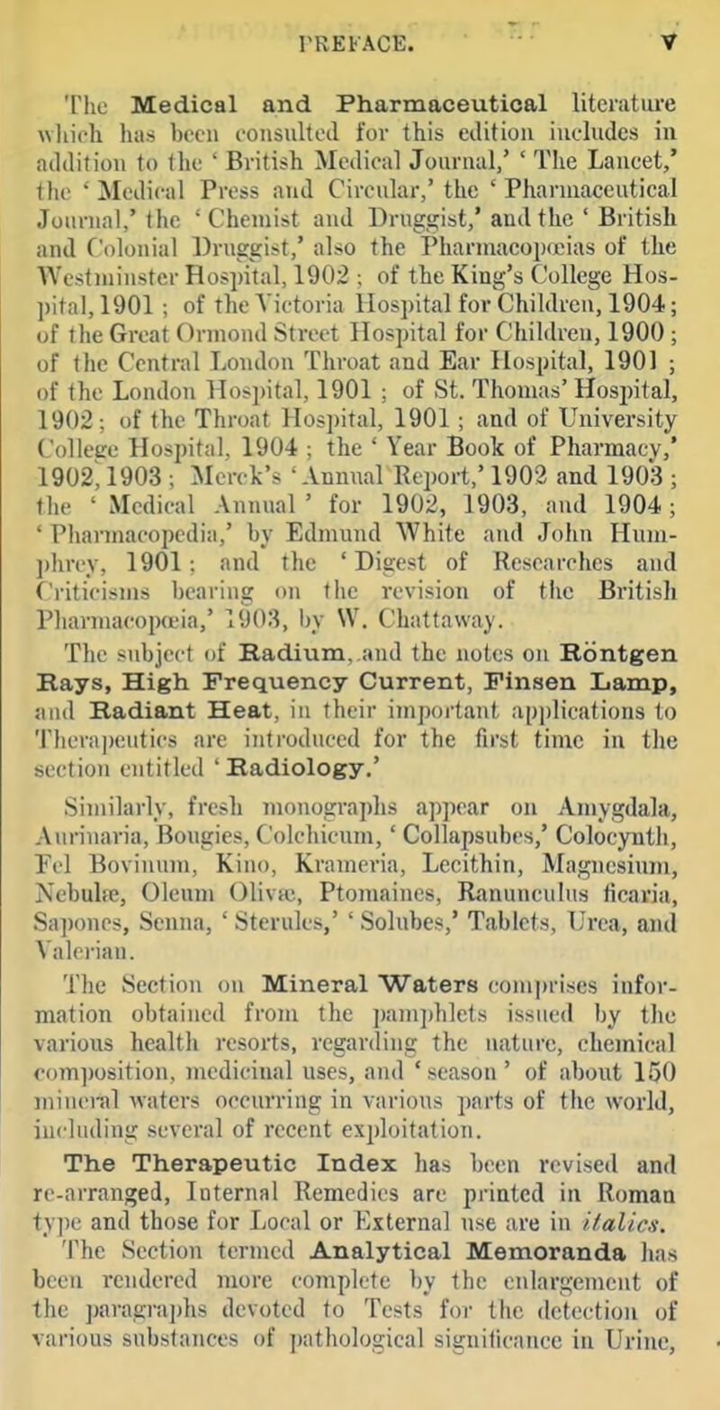 The Medical and Pharmaceutical liteiatiu-e which has bcfu coiisultoil for this edition includes in addition to tlie ' British Medical Journal/ ' The Lancet/ the ' Medical Press and Circular/ the ' Pharniaccutical Journal/the 'Chemist and Druggist/and the ' British and Colonial Druggist/ also the Pharniaco])fjeias of the Westminster Hospital, 1902 ; of the King's College Hos- l)ital, 1901 ; of the Victoria Hospital for Children, 1904; of the Great Orniond Street Hospital for Children, 1900 ; of the Central London Throat and Ear Hospital, 1901 ; of the London Hospital, 1901 ; of St. Thomas'Hosi)ital, 1902: of the Throat Hospital, 1901; and of University College Hospital, 1904 ; the ' Year Book of Pharmacy/ 1902', 1903 ; Merck's ' Annual Report,' 1902 and 1903 ; the ' Medical Annual ' for 1902, 1903, and 1904; ' Pharmacopcdia,' by Edmund White and John Hnm- ])hrey, 1901; and the 'Digest of Researches and f'riticisms bearing on the revision of the British Phannacopa'ia/ 1903, l)y W. Chattavvay. The subject of Radium,.and the notes on Rontgen Rays, High Frequency Current, Finsen Lamp, and Radiant Heat, in their important applications to Therapeutics are introduced for the first time in the section entitled ' Radiology/ Similarly, fresh monogra])hs appear on Amygdala, A urinaria. Bougies, Colchicum,' Collapsubes/ Colocynth, Fd Bovinnm, Kino, Krameria, Lecithin, Magnesium, Nebulre, Oleum Olivic, Ptomaines, Ranunculus ficaria, Sapones, Senna, ' Sterules,' ' Solnbes,' Tablets, L'rea, and Valerian. Tlie Section on Mineral Waters com])rises infor- mation obtained from the pamphlets issued by tlic various health resorts, regarding the i\atnre, chemical co)ri])osition, medicinal uses, and 'season' of about 150 minei-al waters occurring in various parts of the world, including several of recent exploitation. The Therapeutic Index has been revised and re-arranged, Internal Remedies are printed in Roman ty])e and those for Local or E.tternal use are in italics. The Section termed Analytical Memoranda lias been rendered more complete by the enlargement of the ])aragrai)hs devoted to Tests for the detection of various snbstaTices of pathological signiiicance in Urine,