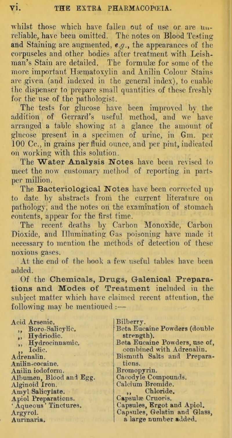 whilst those which have fallen out of use or are Un- reliable, have beeu omitted. The notes on Blood Te*tin,if and Staining are augmented, e.g., the appearances of th(! corpuscles and other bodies after treatment with Leish- nian's Stain arc detailed. The formula: for some of the more important Hematoxylin and Anilin Colour Stains arc given (and indexed in the general index), to cn.ablc tlie dispenser to prepare small quantities of these freshly for the use of the pathologist. The tests for glucose have been improved by the addition of Gcrrard's useful method, and we have arranged a table showing at a glance the amount of glucose present in a specimen of urine, in Gm. per 100 Cc., in grains per fluid ounce, and per pint, indicated on working v\'ith this solution. The Water Analysis Notes have been revised If) meet the now customary method of reporting in 2)art> per million. The Bacteriological Notes have been corrected up to date 1)y abstracts froni the current literature on pathology, and the notes on the examination of stomacli contents, appear for the first time. The recent deaths by Carbon Monoxide, Carbon Dioxide, and Illuminating Gas poisoning have made it necessary to mention the methods of detection of these noxious gases. At the end of the l)ook a few useful tables have been added. Of the Chemicals, Drugs, Galenical Prepara- tions and Modes of Treatment included in the subject matter wliicli have claimed recent attention, the following may l)e mentioned : — Acid Arsenic. Boro-Salicylic, ,, Hydriodic. ,, Hydrocinnamic. ,, Iodic. Adrenalin. Anilin-cocaine. Anilin iodoform. Albumen, Blood anii Egg. AJginoid Iron. Aniyl Salicylate. Apiol Preparations. ' Aqueous' Tinctures. Argyrol. Anrinaria, Bilberry. Beta Eucaine Powders (double strength). Beta Eucaine Powders, use of, combined with Adrenalin. Bismuth Salts and Prepara- tions. Bromopyrin. Caoodyle Compounds. Calcium Bromide. ,, Chloride. Capsulfc Cruoris. Capsules, Ergot and Apiol. Capsules, Gelatin and Glass, a large number added.