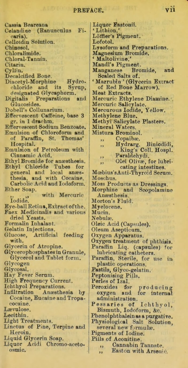 Cassia Beareana Celandiae (Ranunculus Fi. earia). Celloidiu Solution. Chinosol. Chloralimide. Chloral-Tannin, Citarin. Cyliin. Decalcified Bone. Diacetyl-Morphine Hydro, chloride and its Syrup, designated Crlyoaphorm. Digitalis Preparations and Qlucosides. Dobell's Collunarium. Effervescent Caffeine, base 3 gr. in 1 drachm. Effervescent Sodium Benzoate. Emulsion of Chloroform and of Paraffin, St. Thomas' Hospital. Emulsion of Petroleum with Cinnamic Acid. Ethyl Bromide for anaesthesia. Ethyl Chloride Tubes for general and local anaes- thesia, and with Cocaiae, Carbolic Acid and Iodoform. Ether Soap. ,, with Mercuric Iodide. Eye-ball Retina,Extract of the. Faex Medici naits and various dried Yeasts. Formalin Inhalant. Grelatin Injections. Glucose, Artificial feeding with. Glycerin of Atropine. Glycerophosphates in Granule, Glycerol and Tablet form. Glycogen Glycosal. Hay Fever .Serum. High Frequency Current. Ichthyol Preparations. Infiltration Anaesthesia b; Cocaine, Eucaine and Tropa- coeaine. Lsevulose. Lecithin. Light Treatments. Linctus of Pine, Terpine and Heroin. Liquid Glycerin Soap. Liquor Acidi Chromo-aceto- osmic. Liquor Kastouii. ' Lithion.' Loffler's Pigment. Lofotol. Lysoform and Preparations. Magnesium Bromide. • Maltolivine.' Mandl's Pigment. Manganese Bromide, and Scaled Salts of. ' Marrubin ' (Glycerin Extract of Red Bone Marrow). Meat Extracts. Mercuric Ethylene Diamine. . Mercuric Salicylate. Mercurous loaide. Yellow. Methylene Blue. Methyl Salicylate Plasters. Mineral Waters. Mistura Bromiool. ,, Copaibae. ,, Hydrarg. Biniodidi, King's Coll. Hospl. ,, Paraldehydi. ,, Olei Olivae, for lubri- cating intestines. Moebius'sAnti-Thyroid Serum. Moschiis. Moss Products as Dressings. Morphine and Scopolamine Anaesthesia. Morton's Fluid. Myelocene. Mucin. Nebulae. Oleic Acid (Capsides). Oleum Asepticum. Oxygen Apparatus. Oxygen treatment of phthisis. Paraffin Liq. (capsules) for lubricating catheters. Paraffin, Sterile, for use in plastic operations. Pastils, Glyco-geiatin. Peptonising Pills. Perles of Izal. Peroxides for producing oxygen and for internal administration. Pessaries of Ichthyol, Bismuth, Iodoform, &c. Fhenolphtbalein as a porgative. Physiological Salt Solution, several new fjrmulae. Pigments of Iodine. Pills of Aconitine. „ Cannabin Tanniite. ,, Easton with Arsenic,