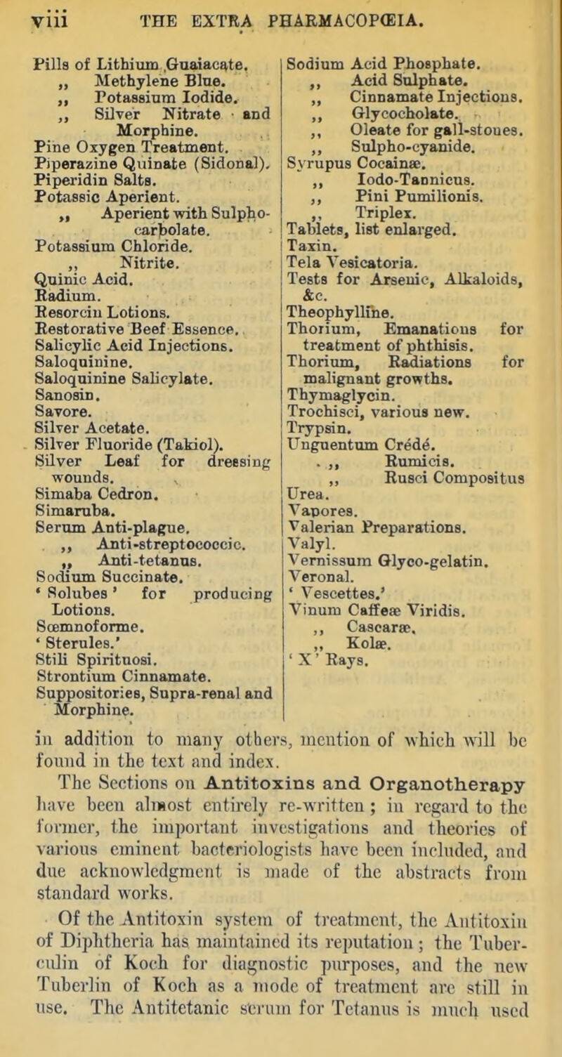 for for Fills of Lithium .Gaaiacate, „ Methylene Blue, rotassium Iodide. Silver Nitrate ■ and Morphine. Pine Oxygen Treatment. Piperazine Quinate (Sidonal), Piperidin Salts. Potassic Aperient. „ Aperient with Sulplio- car)fc)olate. Potassium Chloride. Nitrite. Quinic Acid. Badium. Eesorcin Lotions. Restorative Beef Essence. Salicylic Acid Injections. Saloqninine. Saloquinine Salicylate. Sanosin, Savore. Silver Acetate. Silver Fluoride (Takiol). Silver Leaf for dressing wounds. Simaba Cedron. Simaruba. Serum Anti-plague. . ,, Anti-streptococcic. Anti-tetanus. Sodium Succinate. • Solubes' for producing Lotions. Soemnoforme. ' Sterules.' Stili Spirituosi. Strontium Cinnamate. Suppositories, Supra-renal and Morphine. in addition to many othei's, mention of whicli will be found in the text and index. The Sections on Antitoxins and Organotherapy liave been alnsost entirely rc-written ; in regard to the former, the important investigations and theories of various eminent bacteriologists have been included, and due acknowledgment is made of the abstracts from standard works. Of the Antitoxin system of treatment, the Antitoxin of Diphtheria has maintained its reputation ; the Tuber- culin of Koch for diagnostic purposes, and the new Tubcrlin of Koch as a mode of treatment are still in use. The Antitetanic serum for Tetanus is much used Sodium Acid Piosphate. Acid Sulphate. „ Cinnamate Injections. ,, Glycocholate. ,, Oleate for gsll-stoues. ,, Sulpho-cyanide. Syrupus Cocainse. ,, lodo-Tannicus. ,, Pini Pumilionis. Triplex. Tablets, list enlarged. Taxin. Tela Vesicatoria. Tests for Arsenic, Alkaloids, &c. Theophyllme. Thorium, Emanations treatment of phthisis. Thorium, Radiations malignant growths. Thymaglycin. Trochisci, various new. Trypsin. Unguentum Cred^. . ,, Rumicis. ,, Rusci Compositus Urea. Vapores. Valerian Preparations. Valyl. Vemissum Glyco-gelatin. Veronal. ' Vescettes.' Vinum Caffeae Viridis. ,, CascarsE. „ Kol«. ' X' Rays.