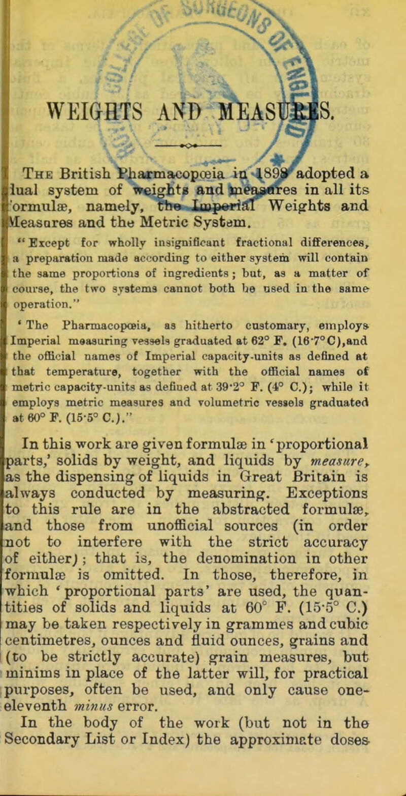 WEIGHTS A \^^^ The British Pha*macopceia itt'^^SSjp^adopted a iual system of weights and ines^^ea in all its brmulae, namely, the iu^pwrial Weights and MEeasores and the Metric System.  Eicept for wholly insigtniflcant fractional difiEerenees, a preparation made according to either system will contain the same proportions of ingredients; but, as a matter of course, the two systems cannot both be used in the same operation. ' The PharmacopoBia, as hitherto customary, employs- Imperial measuring vessels graduated at 62° F, (16'7°C),and the official names of Imperial capacity-units as defined at that temperature, together with the official names ot metric capacity-units as defined at 39'2° F. (4° C); while it employs metric measures and volumetric vesaels graduated at 60° F. (15-5° C.). In this work are given formulse in 'proportional jarts,' solids by weight, and liquids by measure, as the dispensing of liquids in Great Britain is always conducted by measuring. Exceptions ;o this rule are in the abstracted formulte, and those from unofficial sources (in order not to interfere with the strict accuracy of eitherj ; that is, the denomination in other formulae is omitted. In those, therefore, in which 'proportional parts' are used, the quan- tities of solids and liquids at 60° F. (15-5° C.) may be taken respectively in grammes and cubic centimetres, ounces and fluid ounces, grains and (to be strictly accurate) grain measures, but minims in place of the latter will, for practical purposes, often be used, and only cause one- eleventh minus error. In the body of the work (but not in the Secondary List or Index) the approximate doses