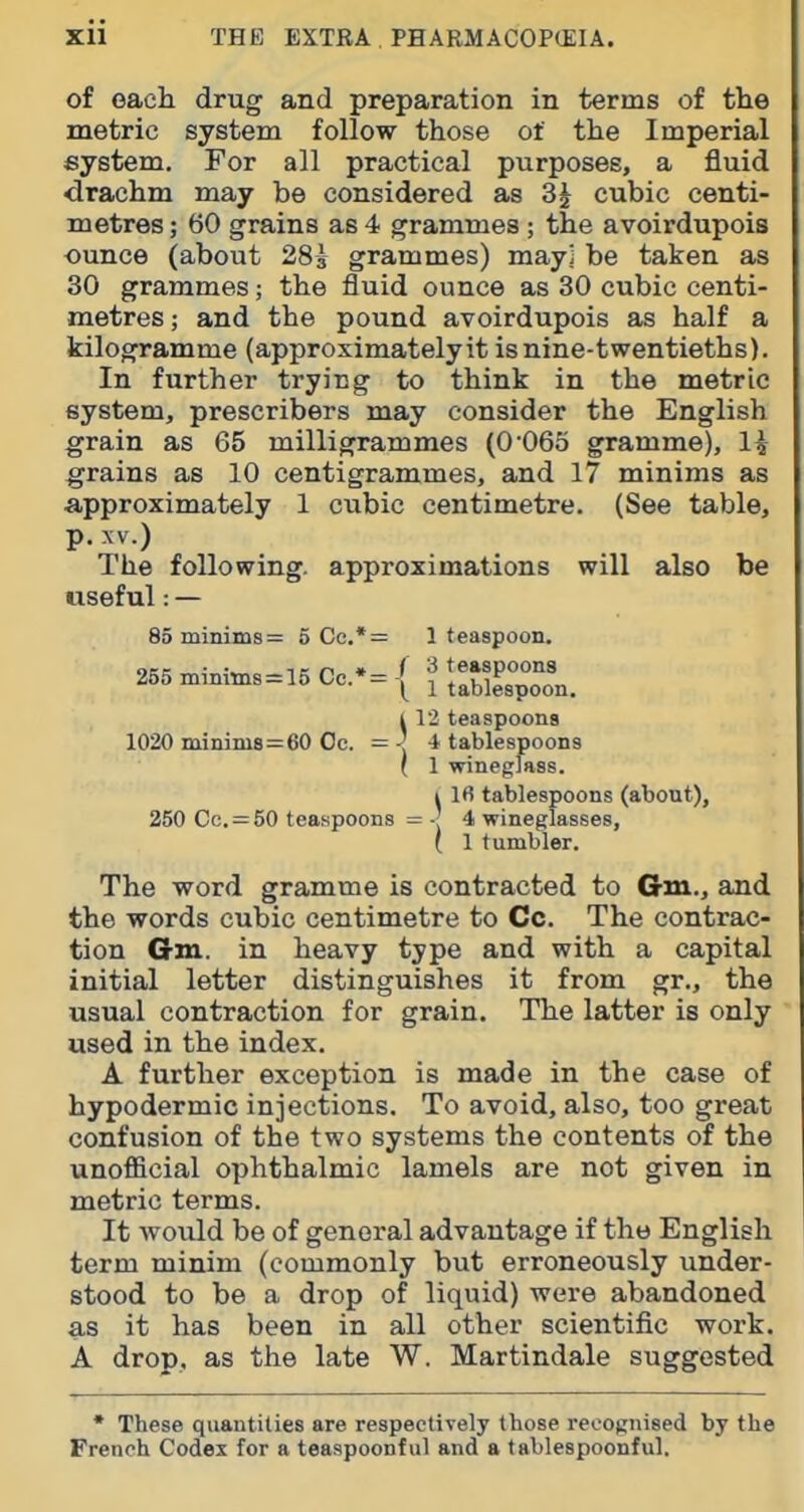 of oach drug and preparation in terms of tlie metric system follow those of the Imperial system. For all practical purposes, a fluid drachm may be considered as 3^ cubic centi- metres ; 60 grains as 4 grammes; the avoirdupois ounce (about 283 grammes) may] be taken as 30 grammes; the fluid ounce as 30 cubic centi- metres ; and the pound avoirdupois as half a kilogramme (approximately it is nine-twentieths). In further trying to think in the metric system, prescribers may consider the English grain as 65 milligrammes (0'065 gramme), 1^ grains as 10 centigrammes, and 17 minims as approximately 1 cubic centimetre. (See table, p. XV.) The following, approximations will also be useful:— 85 minims = 6 Cc.*= 1 teaspoon. 255n.inims=15Cc.-={rX%rn. i 12 teaspoons 1020 minim8=60 Oc. = •> ■* tablespoons ( 1 wineglass. 4 Ifi tablespoons (about), 250 Cc. = 50 teaspoons = 4 wineglasses, ( 1 tumbler. The word gramme is contracted to Gm., and the words cubic centimetre to Cc. The contrac- tion Gm. in heavy type and with a capital initial letter distinguishes it from gr., the usual contraction for grain. The latter is only used in the index. A further exception is made in the case of hypodermic injections. To avoid, also, too great confusion of the two systems the contents of the unofiBcial ophthalmic lamels are not given in metric terms. It would be of general advantage if the English term minim (commonly but erroneously under- stood to be a drop of liquid) were abandoned as it has been in all other scientific work. A drop, as the late W. Martindale suggested • These quantities are respectively tbose recognised by the French Codes for a teaspoonful and a tablespoonful.