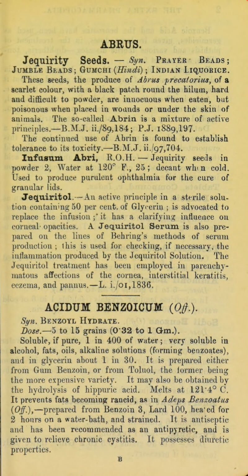 ABRUS. Jequirity Seeds. — Syn. Prayer Beads; Jumble Beads; Gvuchi {Hindi) \ Indian Liquorice. These seeds, the produce of Abrus precalorius, of a scarlet colour, with a black patch round the hilmn, hard and difficult to powder, are innocuous when eaten, but poisonous when placed in wounds or under the skin of animals. The so-called Abrin is a mixture of active principles.—B.M.J. ii./89,184; P.J. i889,197. The continued use of Ahrin is found to establish tolerance to its toxicity.—B.M.J. ii./97,704. Infasam Abri, R.O.H. — Jequirity seeds in powder 2, Water at 120'^ F., 25; decant whin cold. Used to produce purulent ophthalmia for the cure of granular lids. Jeqniritol.— An active principle in a sterile solu- tion containing 50 per cent, of Glycerin ; is advocated to replace the infusion ; it has a clarifying influence on corneal opacities. A Jequiritol Serum is also pre- pared on the lines of Behring's methods of serum production ; this is used for checking, if necessary, the inflammation produced by the Jequiritol Solution. The Jeqniritol treatment has been employed in parenchy- matous affections of the cornea, interstitial keratitis, eczema, and pannus.—L. i./oi,1836. ACIDUM BENZOICUM {0,0.). Si/n. Benzoyl Hydrate. i)ose.—5 to 15 grains (032 to 1 Qm.). Soluble, if pure, 1 in 400 of water; very soluble in alcohol, fats, oils, alkaline solutions (forming benzoates), and in glycerin about 1 in 30. It is prepared cither from Gum Benzoin, or from Toluol, the former being the more expensive variety. It may also be obtained by the hydrolysis of hippuric acid. Melts at I2r4° C. It prevents fats becoming rancid, as in Adeps Benzoatus {Off.),—prepared from Benzoin 3, Lard 100, hea'ed for 2 hours on a water-bath, and strained. It is antiseptic and has been recommended as an antipyretic, and is given to relieve cbronic cystitis. It possesses diuretic properties. B