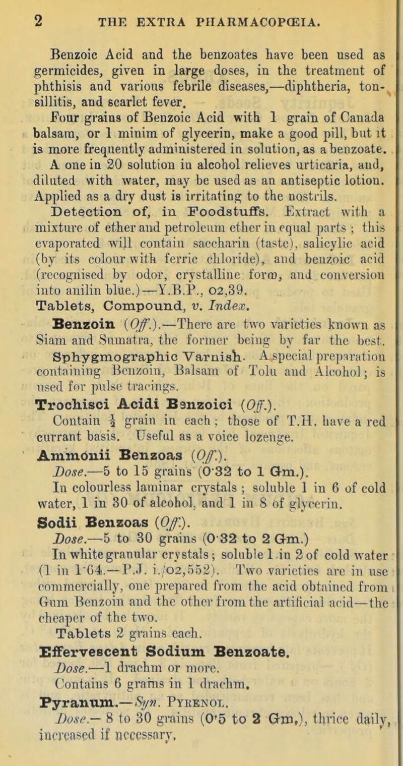 Benzoic Acid and the benzoates have been used as germicides, given in large doses, in the treatment of phthisis and various febrile diseases,—diphtheria, ton- sillitis, and scarlet fever. Four grains of Benzoic Acid with 1 grain of Canada balsam, or 1 minim of glycerin, make a good pill, but it is more frequently administered in solution, as abenzoate. A one in 20 solution in alcohol relieves urticaria, and, diluted with water, may be used as an antiseptic lotion. Applied as a dry dust is irritating to the nostrils. Detection of, in Foodstuffs. Extract with a mixture of ether and petroleum ether in equal parts ; this evaporated wi}l contain saccharin (taste), salicylic acid (by its colour with ferric chloride), and benzoic acid (recognised by odor, crystalline form, auJ conversion into anilin blue.)—Y.B.P,, 02,39. Tablets, Compound, v. Index. Benzoin {Of.).—There are two varieties known as Siam and Sumatra, the former being by far the best. Sphygmographic Varnisli. A^pecial preparation couinining Benzoin, Balsam of Tolu and Alcohol; is used for pulse Irncings. Trochisci Acidi Banzoici {Off.). Contain \ grain in each; those of T.H. have a red currant basis. Useful as a voice lozenge. Ammduii Benzoas {Of.). Dose.—5 to 15 grains (6-32 to 1 Gm.). In colourless laminar crystals ; soluble 1 in 6 of cold water, 1 in 30 of alcohol, and 1 in 8 of glycerin. Sodii Benzoas {Off'.). Lose.—h to 30 grains (0 32 to 2 Qm.) In white granular crystals; soluble 1 in 2 of cold w^ater (1 in 1G4.—P.J. i./02,552). Two varieties are in use commercially, one prepared from the acid obtained from Gum Benzoin and the other from the artificial acid—the cheaper of the two. Tablets 2 grains each. Effervescent Sodium Benzoate. Dose.—1 drachm or more. Contains 6 grains in 1 drachm. Pyrantutn-—>S;yw. Pykbnot.. Dose.— 8 to 30 grains (0'5 to 2 Gm^, tlirice daily, increased if necessary,