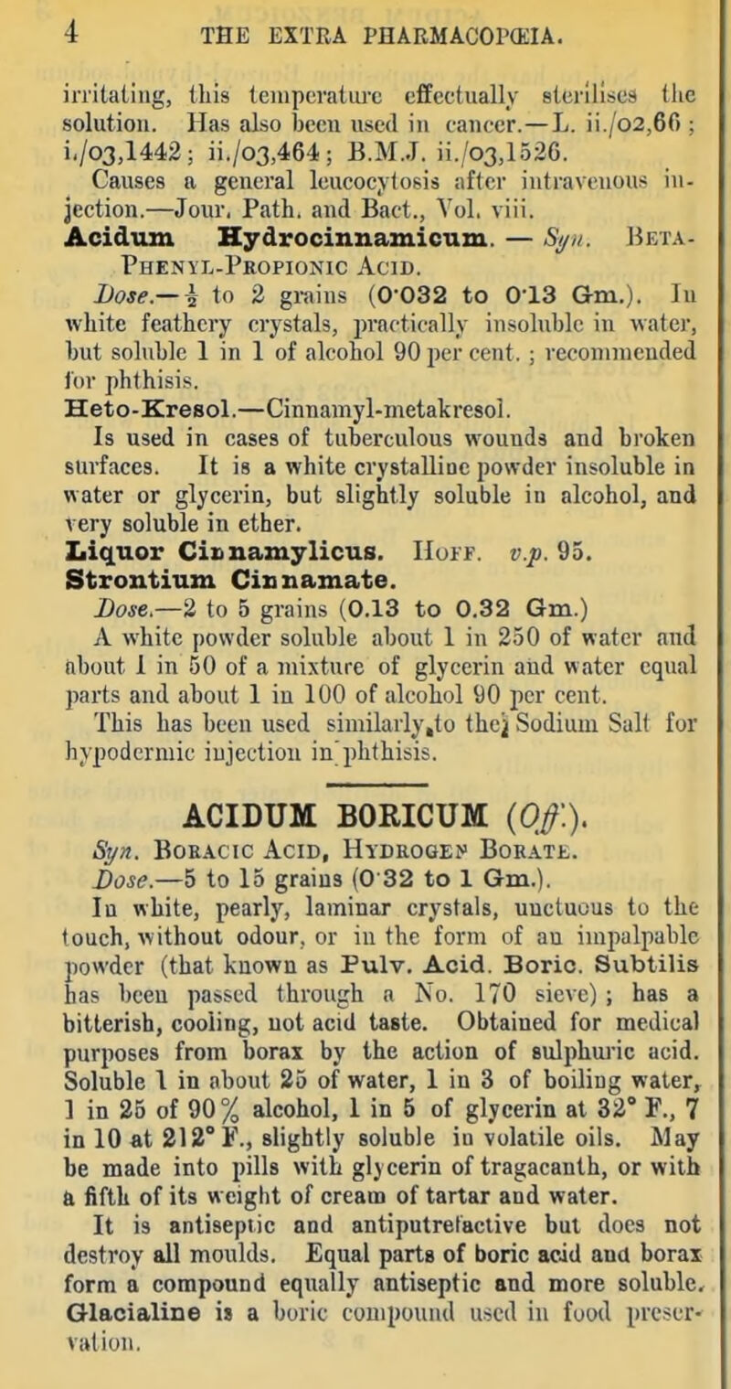 irritating, this temperatiu'c effectually sterilises tlic solution. Has also been used in cancer.—L. ii./o2,66 ; i,/o3,l442; ii./o3,464; B.M.J. ii./o3,1526. Causes a general Icucocytosis after intravenous in- jection.—Jour, Path, and Bact., Vol. viii. Acidiun Hydrocinnamicnm. — S^u. I^eta- Phenyl-Propionic Acid. Dose.— ~h to 2 grains (0-032 to 0-13 Gm.). In white feathery crystals, practically insoluble in watei, but soluble 1 in 1 of alcohol 90 per cent. ; reconinicnded tor phthisis. Heto-Eresol.—Cinnamyl-metakresol. Is used in cases of tuberculous wounds and broken surfaces. It is a white crystalliac powder insoluble in water or glycerin, but slightly soluble in alcohol, and very soluble in ether. Liquor Cinuamylicus. Huif. v.p. 95. Strontium Cinnamate. Dose.—2 to 5 grains (0.13 to 0.32 Gm.) A white powder soluble about 1 in 250 of water and about 1 in 50 of a mixture of glycerin and water equal parts and about 1 iu 100 of alcohol 90 per cent. This has been used similarly,to the^ Sodium Salt for hypodermic iujectiou in'phthisis. ACIDUM BORICUM (Of.). Syn. BoEACic Acid, Hydrogen BoRATt. Dose.—5 to 15 grains (0 32 to 1 Gm.). Iu white, pearly, laminar crystals, unctuous to the touch, without odour, or in the form of au impalpable powder (that known as Pulv, Acid. Boric. Subtilis has been passed through a No. 170 sieve) ; has a bitterish, cooling, uot acid taste. Obtained for medical purposes from borax by the action of sulphuiic acid. Soluble 1 in about 25 of water, 1 in 3 of boiling water, 1 in 25 of 90% alcohol, 1 in 5 of glycerin at 32° F., 7 in 10 at 212° F., slightly soluble in volatile oils. May be made into pills with glj cerin of tragacanth, or with a fifth of its weight of cream of tartar and water. It is antiseptic and antipntretactive but does not destroy all moulds. Equal parts of boric acid and borax form a compound equally antiseptic and more soluble, Glacialine is a boric compound used iu food preser- vation.